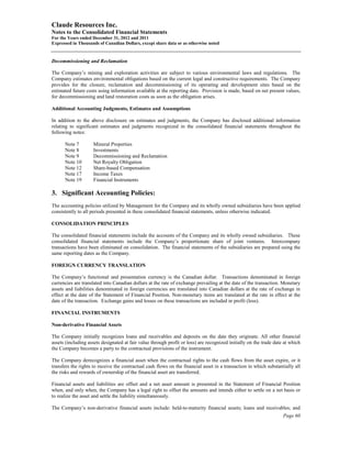 Claude Resources Inc.
Notes to the Consolidated Financial Statements
For the Years ended December 31, 2012 and 2011
Expressed in Thousands of Canadian Dollars, except share data or as otherwise noted


Decommissioning and Reclamation

The Company’s mining and exploration activities are subject to various environmental laws and regulations. The
Company estimates environmental obligations based on the current legal and constructive requirements. The Company
provides for the closure, reclamation and decommissioning of its operating and development sites based on the
estimated future costs using information available at the reporting date. Provision is made, based on net present values,
for decommissioning and land restoration costs as soon as the obligation arises.

Additional Accounting Judgments, Estimates and Assumptions

In addition to the above disclosure on estimates and judgments, the Company has disclosed additional information
relating to significant estimates and judgments recognized in the consolidated financial statements throughout the
following notes:

      Note 7         Mineral Properties
      Note 8         Investments
      Note 9         Decommissioning and Reclamation
      Note 10        Net Royalty Obligation
      Note 12        Share-based Compensation
      Note 17        Income Taxes
      Note 19        Financial Instruments

3. Significant Accounting Policies:
The accounting policies utilized by Management for the Company and its wholly owned subsidiaries have been applied
consistently to all periods presented in these consolidated financial statements, unless otherwise indicated.

CONSOLIDATION PRINCIPLES

The consolidated financial statements include the accounts of the Company and its wholly owned subsidiaries. These
consolidated financial statements include the Company’s proportionate share of joint ventures. Intercompany
transactions have been eliminated on consolidation. The financial statements of the subsidiaries are prepared using the
same reporting dates as the Company.

FOREIGN CURRENCY TRANSLATION

The Company’s functional and presentation currency is the Canadian dollar. Transactions denominated in foreign
currencies are translated into Canadian dollars at the rate of exchange prevailing at the date of the transaction. Monetary
assets and liabilities denominated in foreign currencies are translated into Canadian dollars at the rate of exchange in
effect at the date of the Statement of Financial Position. Non-monetary items are translated at the rate in effect at the
date of the transaction. Exchange gains and losses on these transactions are included in profit (loss).

FINANCIAL INSTRUMENTS

Non-derivative Financial Assets

The Company initially recognizes loans and receivables and deposits on the date they originate. All other financial
assets (including assets designated at fair value through profit or loss) are recognized initially on the trade date at which
the Company becomes a party to the contractual provisions of the instrument.

The Company derecognizes a financial asset when the contractual rights to the cash flows from the asset expire, or it
transfers the rights to receive the contractual cash flows on the financial asset in a transaction in which substantially all
the risks and rewards of ownership of the financial asset are transferred.

Financial assets and liabilities are offset and a net asset amount is presented in the Statement of Financial Position
when, and only when, the Company has a legal right to offset the amounts and intends either to settle on a net basis or
to realize the asset and settle the liability simultaneously.

The Company’s non-derivative financial assets include: held-to-maturity financial assets; loans and receivables; and
                                                                                                                    Page 60
 