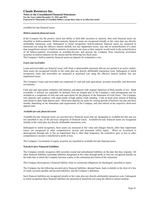 Claude Resources Inc.
Notes to the Consolidated Financial Statements
For the Years ended December 31, 2012 and 2011
Expressed in Thousands of Canadian Dollars, except share data or as otherwise noted


available-for-sale financial assets.

Held-to-maturity financial assets

If the Company has the positive intent and ability to hold debt securities to maturity, then such financial assets are
classified as held-to-maturity. Held-to-maturity financial assets are recognized initially at fair value plus any directly
attributable transaction costs. Subsequent to initial recognition, held-to-maturity financial assets are measured at
amortized cost using the effective interest method, less any impairment losses. Any sale or reclassification of a more
than insignificant amount of held-to-maturity investments not close to their maturity would result in the reclassification
of all held-to-maturity investments as available-for-sale, and prevent the Company from classifying investment
securities as held-to-maturity for the current and the following two fiscal years.
The Company’s held-to-maturity financial assets are deposits for reclamation costs.

Loans and receivables

Loans and receivables are financial assets with fixed or determinable payments that are not quoted in an active market.
Such assets are recognized initially at fair value plus any directly attributable transaction costs. Subsequent to initial
recognition, loans and receivables are measured at amortized cost using the effective interest method, less any
impairment losses.

The Company’s loans and receivables are comprised of: cash and cash equivalents; accounts receivable; and short-term
investments.

Cash and cash equivalents comprise cash balances and deposits with original maturities of three months or less. Bank
overdrafts, if utilized, are repayable on demand, form an integral part of the Company’s cash management and are
included as a component of cash and cash equivalents for the purpose of the Statement of Cash Flows. The Company
only deposits cash surpluses with major banks of high quality credit standing. Cash on hand earns interest at floating
rates based on daily bank deposit rates. Short-term deposits are made for varying periods of between one day and three
months, depending on the immediate cash requirements of the Company, and earn interest at the respective short-term
deposit rates.

Available-for-sale financial assets

Available-for-sale financial assets are non-derivative financial assets that are designated as available-for-sale and are
not classified in any of the previous categories of financial assets. Available-for-sale financial assets are recognized
initially at fair value plus any directly attributable transaction costs.

Subsequent to initial recognition, these assets are measured at fair value and changes therein, other than impairment
losses, are recognized in other comprehensive income and presented within equity. When an investment is
derecognized through sale or has an impairment that is other than temporary, the cumulative gain or loss in other
comprehensive income is transferred to profit or loss.

The Company’s investments in equity securities are classified as available-for-sale financial assets.

Non-derivative Financial Liabilities

The Company initially recognizes debt securities issued and subordinated liabilities on the date that they originate. All
other financial liabilities (including liabilities designated at fair value through profit or loss) are recognized initially on
the trade date at which the Company becomes a party to the contractual provisions of the instrument.

The Company derecognizes a financial liability when its contractual obligations are discharged, cancelled or expire.

The Company has the following non-derivative financial liabilities: demand loans; bank overdrafts in the form of a line
of credit; accounts payable and accrued liabilities; and the Company’s debenture.

Such financial liabilities are recognized initially at fair value plus any directly attributable transaction costs. Subsequent
to initial recognition these financial liabilities are measured at amortized cost using the effective interest method.


                                                                                                                      Page 61
 
