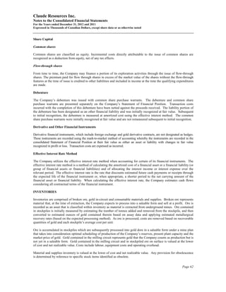 Claude Resources Inc.
Notes to the Consolidated Financial Statements
For the Years ended December 31, 2012 and 2011
Expressed in Thousands of Canadian Dollars, except share data or as otherwise noted


Share Capital

Common shares

Common shares are classified as equity. Incremental costs directly attributable to the issue of common shares are
recognized as a deduction from equity, net of any tax effects.

Flow-through shares

From time to time, the Company may finance a portion of its exploration activities through the issue of flow-through
shares. The premium paid for flow through shares in excess of the market value of the shares without the flow-through
features at the time of issue is credited to other liabilities and included in income at the time the qualifying expenditures
are made.

Debenture

The Company’s debenture was issued with common share purchase warrants. The debenture and common share
purchase warrants are presented separately on the Company’s Statement of Financial Position. Transaction costs
incurred with the completion of this debenture have been netted against the proceeds received. The liability portion of
the debenture has been designated as an other financial liability and was initially recognized at fair value. Subsequent
to initial recognition, the debenture is measured at amortized cost using the effective interest method. The common
share purchase warrants were initially recognized at fair value and are not remeasured subsequent to initial recognition.

Derivative and Other Financial Instruments

Derivative financial instruments, which include foreign exchange and gold derivative contracts, are not designated as hedges.
These instruments are recorded using the mark-to-market method of accounting whereby the instruments are recorded in the
consolidated Statement of Financial Position at their fair value as either an asset or liability with changes in fair value
recognized in profit or loss. Transaction costs are expensed as incurred.

Effective Interest Rate Method

The Company utilizes the effective interest rate method when accounting for certain of its financial instruments. The
effective interest rate method is a method of calculating the amortized cost of a financial asset or a financial liability (or
group of financial assets or financial liabilities) and of allocating the interest income or interest expense over the
relevant period. The effective interest rate is the rate that discounts estimated future cash payments or receipts through
the expected life of the financial instrument or, when appropriate, a shorter period to the net carrying amount of the
financial asset or financial liability. When calculating the effective interest rate, the Company estimates cash flows
considering all contractual terms of the financial instrument.

INVENTORIES

Inventories are comprised of broken ore, gold in-circuit and consumable materials and supplies. Broken ore represents
material that, at the time of extraction, the Company expects to process into a saleable form and sell at a profit. Ore is
recorded as an asset that is classified within inventory as material is extracted from underground mines. Ore contained
in stockpiles is initially measured by estimating the number of tonnes added and removed from the stockpile, and then
converted to estimated ounces of gold contained therein based on assay data and applying estimated metallurgical
recovery rates (based on the expected processing method). As ore is processed, costs are removed based on recoverable
quantities of gold and each stockpile’s average cost per unit.

Ore is accumulated in stockpiles which are subsequently processed into gold dore in a saleable form under a mine plan
that takes into consideration optimal scheduling of production of the Company’s reserves, present plant capacity and the
market price of gold. Gold contained in the milling circuit represents gold that the Company counts as production but is
not yet in a saleable form. Gold contained in the milling circuit and in stockpiled ore on surface is valued at the lower
of cost and net realizable value. Costs include labour, equipment costs and operating overhead.

Material and supplies inventory is valued at the lower of cost and net realizable value. Any provision for obsolescence
is determined by reference to specific stock items identified as obsolete.


                                                                                                                     Page 62
 