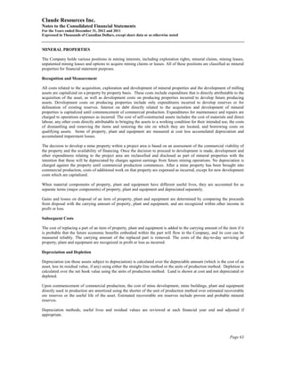 Claude Resources Inc.
Notes to the Consolidated Financial Statements
For the Years ended December 31, 2012 and 2011
Expressed in Thousands of Canadian Dollars, except share data or as otherwise noted


MINERAL PROPERTIES

The Company holds various positions in mining interests, including exploration rights, mineral claims, mining leases,
unpatented mining leases and options to acquire mining claims or leases. All of these positions are classified as mineral
properties for financial statement purposes.

Recognition and Measurement

All costs related to the acquisition, exploration and development of mineral properties and the development of milling
assets are capitalized on a property by property basis. These costs include expenditure that is directly attributable to the
acquisition of the asset, as well as development costs on producing properties incurred to develop future producing
assets. Development costs on producing properties include only expenditures incurred to develop reserves or for
delineation of existing reserves. Interest on debt directly related to the acquisition and development of mineral
properties is capitalized until commencement of commercial production. Expenditures for maintenance and repairs are
charged to operations expenses as incurred. The cost of self-constructed assets includes the cost of materials and direct
labour, any other costs directly attributable to bringing the assets to a working condition for their intended use, the costs
of dismantling and removing the items and restoring the site on which they are located, and borrowing costs on
qualifying assets. Items of property, plant and equipment are measured at cost less accumulated depreciation and
accumulated impairment losses.

The decision to develop a mine property within a project area is based on an assessment of the commercial viability of
the property and the availability of financing. Once the decision to proceed to development is made, development and
other expenditures relating to the project area are reclassified and disclosed as part of mineral properties with the
intention that these will be depreciated by charges against earnings from future mining operations. No depreciation is
charged against the property until commercial production commences. After a mine property has been brought into
commercial production, costs of additional work on that property are expensed as incurred, except for new development
costs which are capitalized.

When material components of property, plant and equipment have different useful lives, they are accounted for as
separate items (major components) of property, plant and equipment and depreciated separately.

Gains and losses on disposal of an item of property, plant and equipment are determined by comparing the proceeds
from disposal with the carrying amount of property, plant and equipment, and are recognized within other income in
profit or loss.

Subsequent Costs

The cost of replacing a part of an item of property, plant and equipment is added to the carrying amount of the item if it
is probable that the future economic benefits embodied within the part will flow to the Company, and its cost can be
measured reliably. The carrying amount of the replaced part is removed. The costs of the day-to-day servicing of
property, plant and equipment are recognized in profit or loss as incurred.

Depreciation and Depletion

Depreciation (on those assets subject to depreciation) is calculated over the depreciable amount (which is the cost of an
asset, less its residual value, if any) using either the straight-line method or the units of production method. Depletion is
calculated over the net book value using the units of production method. Land is shown at cost and not depreciated or
depleted.

Upon commencement of commercial production, the cost of mine development, mine buildings, plant and equipment
directly used in production are amortized using the shorter of the unit of production method over estimated recoverable
ore reserves or the useful life of the asset. Estimated recoverable ore reserves include proven and probable mineral
reserves.

Depreciation methods, useful lives and residual values are reviewed at each financial year end and adjusted if
appropriate.




                                                                                                                    Page 63
 