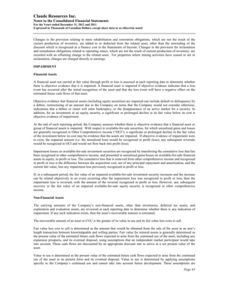 Claude Resources Inc.
Notes to the Consolidated Financial Statements
For the Years ended December 31, 2012 and 2011
Expressed in Thousands of Canadian Dollars, except share data or as otherwise noted


Changes in the provision relating to mine rehabilitation and restoration obligations, which are not the result of the
current production of inventory, are added to or deducted from the related asset, other than the unwinding of the
discount which is recognized as a finance cost in the Statements of Income. Changes to the provision for reclamation
and remediation obligations related to operating mines, which are not the result of current production of inventory, are
recorded with an offsetting change to the related asset. For properties where mining activities have ceased or are in
reclamation, changes are charged directly to earnings.

IMPAIRMENT

Financial Assets

A financial asset not carried at fair value through profit or loss is assessed at each reporting date to determine whether
there is objective evidence that it is impaired. A financial asset is impaired if objective evidence indicates that a loss
event has occurred after the initial recognition of the asset and that the loss event will have a negative effect on the
estimated future cash flows of that asset.

Objective evidence that financial assets (including equity securities) are impaired can include default or delinquency by
a debtor, restructuring of an amount due to the Company on terms that the Company would not consider otherwise,
indications that a debtor or issuer will enter bankruptcy, or the disappearance of an active market for a security. In
addition, for an investment in an equity security, a significant or prolonged decline in its fair value below its cost is
objective evidence of impairment.

At the end of each reporting period, the Company assesses whether there is objective evidence that a financial asset or
group of financial assets is impaired. With respect to available-for-sale securities, for which unrealized gains and losses
are generally recognized in Other Comprehensive income (“OCI”), a significant or prolonged decline in the fair value
of the investment below its cost may be evidence that the assets are impaired. If objective evidence of impairment were
to exist, the impaired amount (i.e. the unrealized loss) would be recognized in profit (loss); any subsequent reversals
would be recognized in OCI and would not flow back into profit (loss).

Impairment losses on available-for-sale investment securities are recognized by transferring the cumulative loss that has
been recognized in other comprehensive income, and presented in unrealized gains/losses on available-for-sale financial
assets in equity, to profit or loss. The cumulative loss that is removed from other comprehensive income and recognized
in profit or loss is the difference between the acquisition cost, net of any principal repayment and amortization, and the
current fair value, less any impairment loss previously recognized in profit or loss.

If, in a subsequent period, the fair value of an impaired available-for-sale investment security increases and the increase
can be related objectively to an event occurring after the impairment loss was recognized in profit or loss, then the
impairment loss is reversed, with the amount of the reversal recognized in profit or loss. However, any subsequent
recovery in the fair value of an impaired available-for-sale equity security is recognized in other comprehensive
income.

Non-Financial Assets

The carrying amounts of the Company’s non-financial assets, other than inventories, deferred tax assets, and
exploration and evaluation assets, are reviewed at each reporting date to determine whether there is any indication of
impairment. If any such indication exists, then the asset’s recoverable amount is estimated.

The recoverable amount of an asset or CGU is the greater of its value in use and its fair value less costs to sell.

Fair value less cost to sell is determined as the amount that would be obtained from the sale of the asset in an arm’s
length transaction between knowledgeable and willing parties. Fair value for mineral assets is generally determined as
the present value of the estimated future cash flows expected to arise from the continued use of the asset, including any
expansion prospects, and its eventual disposal, using assumptions that an independent market participant would take
into account. These cash flows are discounted by an appropriate discount rate to arrive at a net present value of the
asset.

Value in use is determined as the present value of the estimated future cash flows expected to arise from the continued
use of the asset in its present form and its eventual disposal. Value in use is determined by applying assumptions
specific to the Company’s continued use and cannot take into account future development. These assumptions are
                                                                                                                      Page 65
 