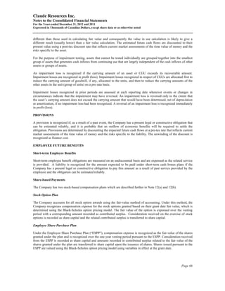 Claude Resources Inc.
Notes to the Consolidated Financial Statements
For the Years ended December 31, 2012 and 2011
Expressed in Thousands of Canadian Dollars, except share data or as otherwise noted


different than those used in calculating fair value and consequently the value in use calculation is likely to give a
different result (usually lower) than a fair value calculation. The estimated future cash flows are discounted to their
present value using a post-tax discount rate that reflects current market assessments of the time value of money and the
risks specific to the asset.

For the purpose of impairment testing, assets that cannot be tested individually are grouped together into the smallest
group of assets that generates cash inflows from continuing use that are largely independent of the cash inflows of other
assets or groups of assets.

An impairment loss is recognized if the carrying amount of an asset or CGU exceeds its recoverable amount.
Impairment losses are recognized in profit (loss). Impairment losses recognized in respect of CGUs are allocated first to
reduce the carrying amount of goodwill, if any, allocated to the units, and then to reduce the carrying amounts of the
other assets in the unit (group of units) on a pro rata basis.

Impairment losses recognized in prior periods are assessed at each reporting date whenever events or changes in
circumstances indicate that the impairment may have reversed. An impairment loss is reversed only to the extent that
the asset’s carrying amount does not exceed the carrying amount that would have been determined, net of depreciation
or amortization, if no impairment loss had been recognized. A reversal of an impairment loss is recognized immediately
in profit (loss).

PROVISIONS

A provision is recognized if, as a result of a past event, the Company has a present legal or constructive obligation that
can be estimated reliably, and it is probable that an outflow of economic benefits will be required to settle the
obligation. Provisions are determined by discounting the expected future cash flows at a pre-tax rate that reflects current
market assessments of the time value of money and the risks specific to the liability. The unwinding of the discount is
recognized as finance cost.

EMPLOYEE FUTURE BENEFITS

Short-term Employee Benefits

Short-term employee benefit obligations are measured on an undiscounted basis and are expensed as the related service
is provided. A liability is recognized for the amount expected to be paid under short-term cash bonus plans if the
Company has a present legal or constructive obligation to pay this amount as a result of past service provided by the
employee and the obligation can be estimated reliably.

Share-based Payments

The Company has two stock-based compensation plans which are described further in Note 12(a) and 12(b).

Stock Option Plan

The Company accounts for all stock option awards using the fair-value method of accounting. Under this method, the
Company recognizes compensation expense for the stock options granted based on their grant date fair value, which is
determined using the Black-Scholes option pricing model. The fair value of the option is expensed over the vesting
period with a corresponding amount recorded as contributed surplus. Consideration received on the exercise of stock
options is recorded as share capital and the related contributed surplus is transferred to share capital.

Employee Share Purchase Plan

Under the Employee Share Purchase Plan (“ESPP”), compensation expense is recognized as the fair value of the shares
granted under the plan and is recognized over the one year vesting period pursuant to the ESPP. Consideration received
from the ESPP is recorded as share capital and amounts recorded in contributed surplus related to the fair value of the
shares granted under the plan are transferred to share capital upon the issuance of shares. Shares issued pursuant to the
ESPP are valued using the Black-Scholes option pricing model using variables in effect at the grant date.




                                                                                                                  Page 66
 