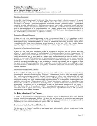 Claude Resources Inc.
Notes to the Consolidated Financial Statements
For the Years ended December 31, 2012 and 2011
Expressed in Thousands of Canadian Dollars, except share data or as otherwise noted


Fair Value Measurement

In May 2011, the IASB published IFRS 13, Fair Value Measurement, which is effective prospectively for annual
periods beginning on or after January 1, 2013. IFRS 13 replaces fair value measurement guidance contained in
individual IFRSs, providing a single source of fair value measurement guidance. The standard provides a framework for
measuring fair value and establishes new disclosure requirements to enable readers to assess the methods and inputs
used to develop fair value measurements and for recurring valuations that are subject to measurement uncertainty, the
effect of those measurements on the financial statements. The Company intends to adopt IFRS 13 prospectively in its
financial statements for the annual period beginning on January 1, 2013. The Company does not expect the adoption of
this standard to have a material impact on its financial statements.

Presentation of Financial Statements

In June 2011, the IASB issued an amendment to IAS 1, Presentation of Items of OCI: Amendments to IAS 1
Presentation of Financial Statements. The amendments stipulate the presentation of net profit and OCI and also require
the Company to group items within OCI based on whether the items may be subsequently reclassified to profit or loss.
Amendments to IAS 1 are effective for annual periods beginning on or after July 1, 2012. The Company does not
expect the adoption of the amendments to this standard to have a material impact on its financial statements.

Investments in Associates and Joint Ventures

In May 2011, the IASB issued amendments to IAS 28, Investments in Associates and Joint Ventures, which are
effective for annual periods beginning on or after January 1, 2013 with early adoption permitted. Amendments to IAS
28 provide additional guidance applicable to accounting for interests in joint ventures or associates when a portion of an
interest is classified as held for sale or when the Company ceases to have joint control or significant influence over an
associate or joint venture. When joint control or significant influence over an associate or joint venture ceases, the
Company will no longer be required to re-measure the investment at that date. When a portion of an interest in a joint
venture or associate is classified as held for sale, the portion not classified as held for sale shall be accounted for using
the equity method of accounting until the sale is completed at which time the interest is reassessed for prospective
accounting treatment. The Company does not expect the amendments to IAS 28 to have a material impact on the
financial statements.

Offsetting Financial Assets and Liabilities

In December 2011, the IASB published Offsetting Financial Assets and Financial Liabilities and issued new disclosure
requirements in IFRS 7 Financial Instruments: Disclosures. The amendments to IAS 32 clarify that an entity currently
has a legally enforceable right to set-off if that right is not contingent on a future event, and enforceable both in the
normal course of business and in the event of default, insolvency or bankruptcy of the entity and all counterparties. The
amendments to IAS 32 also clarify when a settlement mechanism provides for net settlement or gross settlement that is
equivalent to net settlement. The amendments to IFRS 7 contain new disclosure requirements for financial assets and
liabilities that are offset in the statement of financial position, or subject to master netting arrangements or similar
arrangements. The effective date for the amendments to IAS 32 is annual periods beginning on or after January 1,
2014. The effective date for the amendments to IFRS 7 is annual periods beginning on or after January 1, 2013. These
amendments are to be applied retrospectively. The Company does not expect the amendments to IAS 32 to have a
material impact on the financial statements.

5. Determination of Fair Values:
A number of the Company’s accounting policies and disclosures require the determination of fair value, for both
financial and non-financial assets and liabilities. Fair values have been determined for measurement and or disclosure
purposes based on the methods described below. When applicable, further information about the assumptions made in
determining fair values is disclosed in the notes specific to that asset or liability.

Investments in Equity Securities and Debt Securities

The fair value of the Company’s available-for-sale financial assets is determined by reference to their quoted closing
bid price at the reporting date.


                                                                                                                    Page 69
 