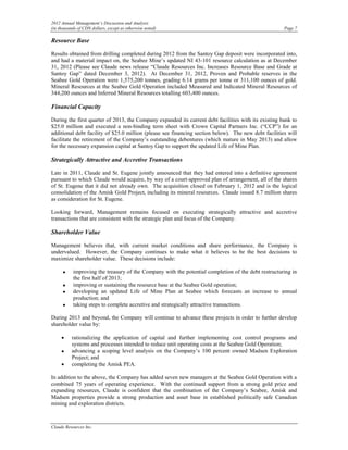 2012 Annual Management’s Discussion and Analysis
(in thousands of CDN dollars, except as otherwise noted)                                              Page 7

Resource Base

Results obtained from drilling completed during 2012 from the Santoy Gap deposit were incorporated into,
and had a material impact on, the Seabee Mine’s updated NI 43-101 resource calculation as at December
31, 2012 (Please see Claude news release “Claude Resources Inc. Increases Resource Base and Grade at
Santoy Gap” dated December 3, 2012). At December 31, 2012, Proven and Probable reserves in the
Seabee Gold Operation were 1,575,200 tonnes, grading 6.14 grams per tonne or 311,100 ounces of gold.
Mineral Resources at the Seabee Gold Operation included Measured and Indicated Mineral Resources of
344,200 ounces and Inferred Mineral Resources totalling 603,400 ounces.

Financial Capacity

During the first quarter of 2013, the Company expanded its current debt facilities with its existing bank to
$25.0 million and executed a non-binding term sheet with Crown Capital Partners Inc. (“CCP”) for an
additional debt facility of $25.0 million (please see financing section below). The new debt facilities will
facilitate the retirement of the Company’s outstanding debentures (which mature in May 2013) and allow
for the necessary expansion capital at Santoy Gap to support the updated Life of Mine Plan.

Strategically Attractive and Accretive Transactions

Late in 2011, Claude and St. Eugene jointly announced that they had entered into a definitive agreement
pursuant to which Claude would acquire, by way of a court-approved plan of arrangement, all of the shares
of St. Eugene that it did not already own. The acquisition closed on February 1, 2012 and is the logical
consolidation of the Amisk Gold Project, including its mineral resources. Claude issued 8.7 million shares
as consideration for St. Eugene.

Looking forward, Management remains focused on executing strategically attractive and accretive
transactions that are consistent with the strategic plan and focus of the Company.

Shareholder Value

Management believes that, with current market conditions and share performance, the Company is
undervalued. However, the Company continues to make what it believes to be the best decisions to
maximize shareholder value. These decisions include:

      •    improving the treasury of the Company with the potential completion of the debt restructuring in
           the first half of 2013;
      •    improving or sustaining the resource base at the Seabee Gold operation;
      •    developing an updated Life of Mine Plan at Seabee which forecasts an increase to annual
           production; and
      •    taking steps to complete accretive and strategically attractive transactions.

During 2013 and beyond, the Company will continue to advance these projects in order to further develop
shareholder value by:

     •    rationalizing the application of capital and further implementing cost control programs and
          systems and processes intended to reduce unit operating costs at the Seabee Gold Operation;
     •    advancing a scoping level analysis on the Company’s 100 percent owned Madsen Exploration
          Project; and
     •    completing the Amisk PEA.

In addition to the above, the Company has added seven new managers at the Seabee Gold Operation with a
combined 75 years of operating experience. With the continued support from a strong gold price and
expanding resources, Claude is confident that the combination of the Company’s Seabee, Amisk and
Madsen properties provide a strong production and asset base in established politically safe Canadian
mining and exploration districts.



Claude Resources Inc.
 