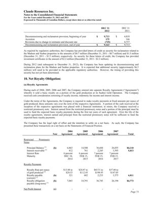 Claude Resources Inc.
Notes to the Consolidated Financial Statements
For the Years ended December 31, 2012 and 2011
Expressed in Thousands of Canadian Dollars, except share data or as otherwise noted


                                                                                      DEC 31                  DEC 31
                                                                                        2012                    2011

 Decommissioning and reclamation provision, beginning of year                 $           9,713       $        4,810
 Accretion                                                                                  175                  166
 Revisions due to change in estimates and discount rate                                    (725)               4,737
 Decommissioning and reclamation provision, end of year                       $           9,163       $        9,713

As required by regulatory authorities, the Company has provided letters of credit as security for reclamation related to
the Madsen and Seabee properties in the amounts of $0.7 million (December 31, 2011 - $0.7 million) and $1.5 million
(December 31, 2011 - $1.5 million), respectively. As security for these letters of credit, the Company has provided
investment certificates in the amount of $2.2 million (December 31, 2011 - $2.2 million).

During 2012 (and subsequent to December 31, 2012), the Company has been updating its decommissioning and
reclamation plans for the Madsen and Seabee properties. It is expected that additional security (approximately $6.5
million) will need to be provided to the applicable regulatory authorities. However, the timing of providing this
security has not yet been determined.

10. Net Royalty Obligation:
(a) Royalty Agreements

During each of 2004, 2005, 2006 and 2007, the Company entered into separate Royalty Agreements (“Agreements”)
whereby it sold a basic royalty on a portion of the gold production at its Seabee Gold Operation. The Company
received cash consideration consisting of royalty income, indemnity fee income and interest income.

Under the terms of the Agreements, the Company is required to make royalty payments at fixed amounts per ounce of
gold produced; these amounts vary over the term of the respective Agreements. A portion of the cash received at the
inception of the respective agreements was placed with a financial institution; in return, the Company received a
restricted promissory note. Interest earned from the restricted promissory notes and a portion of the principal must be
used to fund the expected basic royalty payments during the first ten years of each agreement. Over the life of the
royalty agreements, interest earned and principal from the restricted promissory notes will be sufficient to fund the
expected basic royalty payments.

The Company has the legal right of offset and the intention to settle on a net basis. As such, the Company has
presented these transactions on a net basis on the Statements of Financial Position.

                                             2004            2005            2006                2007
                              Note      Agreement       Agreement       Agreement           Agreement             Total

Restricted      Promissory
Notes

   Principal Balance (1)       (b)           6,863           14,508          36,684              26,055          84,110
   Interest receivable (1)                     412              761           2,245               1,595           5,013
   Interest Rate                          6 percent        6 percent       7 percent           7 percent
   Maturity                               DEC 10,           FEB 15,         FEB 15,             FEB 15,
                                              2014             2015            2016                2017

Royalty Payments

   Royalty Rate per ounce                 $13.88 to       $24.87 to        $65.51 to           $37.60 to
   of gold produced (2)                     $24.53         $112.45          $198.95             $147.05
   Royalty payable             (b)             321             682            2,233               1,575           4,811
   (current) (1)
   Royalty obligation          (b)            7,043          14,791          36,745                26,194        84,773
   payable (long-term) (1)

Net Profit Interest            (c)                 -               -                  -                   -             -
                                                                                                                       Page 73
 