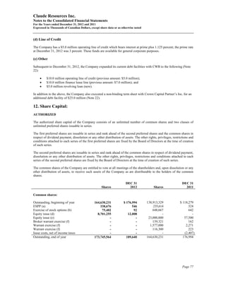 Claude Resources Inc.
Notes to the Consolidated Financial Statements
For the Years ended December 31, 2012 and 2011
Expressed in Thousands of Canadian Dollars, except share data or as otherwise noted



(d) Line of Credit

The Company has a $5.0 million operating line of credit which bears interest at prime plus 1.125 percent; the prime rate
at December 31, 2012 was 3 percent. These funds are available for general corporate purposes.

(e) Other

Subsequent to December 31, 2012, the Company expanded its current debt facilities with CWB to the following (Note
22):

     •    $10.0 million operating line of credit (previous amount: $5.0 million);
     •    $10.0 million finance lease line (previous amount: $7.0 million); and
     •    $5.0 million revolving loan (new).

In addition to the above, the Company also executed a non-binding term sheet with Crown Capital Partner’s Inc. for an
additional debt facility of $25.0 million (Note 22).

12. Share Capital:
AUTHORIZED

The authorized share capital of the Company consists of an unlimited number of common shares and two classes of
unlimited preferred shares issuable in series.

The first preferred shares are issuable in series and rank ahead of the second preferred shares and the common shares in
respect of dividend payment, dissolution or any other distribution of assets. The other rights, privileges, restrictions and
conditions attached to each series of the first preferred shares are fixed by the Board of Directors at the time of creation
of such series.

The second preferred shares are issuable in series and rank ahead of the common shares in respect of dividend payment,
dissolution or any other distribution of assets. The other rights, privileges, restrictions and conditions attached to each
series of the second preferred shares are fixed by the Board of Directors at the time of creation of such series.

The common shares of the Company are entitled to vote at all meetings of the shareholders and, upon dissolution or any
other distribution of assets, to receive such assets of the Company as are distributable to the holders of the common
shares.

                                                                       DEC 31                                      DEC 31
                                                    Shares               2012                Shares                  2011

Common shares:

Outstanding, beginning of year                 164,630,231            $ 176,994        138,913,329               $ 118,279
ESPP (a)                                           338,676                  546            235,614                     324
Exercise of stock options (b)                       75,402                   92            648,667                     642
Equity issue (d)                                 8,701,255               12,008                  -                       -
Equity issue (e)                                         -                    -         23,000,000                  57,500
Broker warrant exercise (f)                              -                    -            139,321                     162
Warrant exercise (f)                                     -                    -          1,577,000                   2,271
Warrant exercise (f)                                     -                    -            116,300                     223
Issue costs, net of income taxes                         -                    -                  -                  (2,407)
Outstanding, end of year                       173,745,564              189,640        164,630,231                 176,994




                                                                                                                   Page 77
 