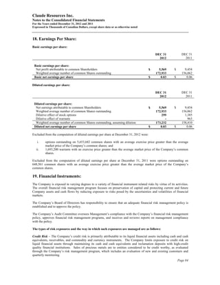 Claude Resources Inc.
Notes to the Consolidated Financial Statements
For the Years ended December 31, 2012 and 2011
Expressed in Thousands of Canadian Dollars, except share data or as otherwise noted



18. Earnings Per Share:
Basic earnings per share:

                                                                                               DEC 31               DEC 31
                                                                                                 2012                 2011

 Basic earnings per share:
  Net profit attributable to common Shareholders                                          $      5,569        $       9,454
  Weighted average number of common Shares outstanding                                         172,933              156,062
 Basic net earnings per share                                                             $       0.03        $        0.06

Diluted earnings per share:

                                                                                               DEC 31               DEC 31
                                                                                                 2012                 2011

 Diluted earnings per share:
  Net earnings attributable to common Shareholders                                        $      5,569        $       9,454
  Weighted average number of common Shares outstanding                                         172,933              156,062
  Dilutive effect of stock options                                                                 299                1,385
  Dilutive effect of warrants                                                                        -                  963
  Weighted average number of common Shares outstanding, assuming dilution                      173,232              158,410
 Diluted net earnings per share                                                           $       0.03        $        0.06

Excluded from the computation of diluted earnings per share at December 31, 2012 were:

   i.     options outstanding on 5,653,682 common shares with an average exercise price greater than the average
          market price of the Company’s common shares; and
   ii.    1,693,200 warrants with an exercise price greater than the average market price of the Company’s common
          shares.

Excluded from the computation of diluted earnings per share at December 31, 2011 were options outstanding on
648,561 common shares with an average exercise price greater than the average market price of the Company’s
common shares.

19. Financial Instruments:
The Company is exposed in varying degrees to a variety of financial instrument related risks by virtue of its activities.
The overall financial risk management program focuses on preservation of capital and protecting current and future
Company assets and cash flows by reducing exposure to risks posed by the uncertainties and volatilities of financial
markets.

The Company’s Board of Directors has responsibility to ensure that an adequate financial risk management policy is
established and to approve the policy.

The Company’s Audit Committee oversees Management’s compliance with the Company’s financial risk management
policy, approves financial risk management programs, and receives and reviews reports on management compliance
with the policy.

The types of risk exposures and the way in which such exposures are managed are as follows:

Credit Risk – The Company’s credit risk is primarily attributable to its liquid financial assets including cash and cash
equivalents, receivables, and commodity and currency instruments. The Company limits exposure to credit risk on
liquid financial assets through maintaining its cash and cash equivalents and reclamation deposits with high-credit
quality financial institutions. Sales of precious metals are to entities considered to be credit worthy, as evaluated
through the Company’s risk management program, which includes an evaluation of new and existing customers and
quarterly monitoring.
                                                                                                                  Page 84
 