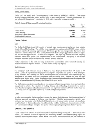2012 Annual Management’s Discussion and Analysis
(in thousands of CDN dollars, except as otherwise noted)                                             Page 9

Santoy Mine Complex

During 2012, the Santoy Mine Complex produced 16,944 ounces of gold (2011 – 13,308). These results
were attributable to increased tonnes partially offset by a decrease in grade. Tonnage throughput per day
was in line with Management’s expectation for 2012 and is expected to increase during 2013.

Table 5: Santoy 8 Mine Annual Production Statistics
                                                                                   Dec 31           Dec 31
                                                                                    2012             2011

Tonnes Milled                                                                     128,184           96,370
Tonnes per Day                                                                        350              264
Head Grade (grams per tonne)                                                         4.31             4.50
Gold Produced (ounces)                                                             16,944           13,308

Capital Projects
Mill

The Seabee Gold Operation’s Mill consists of a single stage crushing circuit and a two stage grinding
circuit, followed by leaching. The Mill has been expanded to a peak capacity of 1,050 tonnes, with the
operation capable of sustaining approximately 850 tonnes per day on average under the Seabee Gold
Operation’s current Life of Mine Plan. During the first half of 2012, major upgrade work on the #1 regrind
ball mill and an upgrade to the CIP tanks was completed. An eight day planned shutdown, originally
scheduled for the third quarter, was completed early in the fourth quarter. Stockpiling of ore occurred
during the shutdown and full year production numbers were not impacted.

Further expansions to the Mill are being evaluated to accommodate future sustained capacity and
production increases expected from the L62 Zone and the Santoy Gap deposit.

Shaft Extension

The Company’s shaft extension project at the Seabee Mine deepened the shaft from 600 metres to 980
metres. After a 20 day shutdown, this project was completed early in the first quarter of 2013. During the
20 day shutdown the Company was able to maintain production that averaged over 700 tonnes per day
throughput to the Seabee Mill which originated from the Santoy Mine Complex and from the upper
portions of the Seabee Mine. During the shutdown the Company continued underground development and
mining at Seabee Deep and L62 between the 900 and 1100 metre levels.

The shaft extension project was undertaken to provide more efficient transportation of ore and waste from
underground to surface. The reduction of trucking distance and ore handling are anticipated to result in
lower diesel consumption, reduced maintenance costs and improved ventilation. Overall Seabee Deep and
L62 mining costs are expected to improve by as much as 10 percent per tonne.

Camp

In order to accommodate the increased workforce at the Seabee Gold Operation, the Company’s Board of
Directors approved upgrades to Seabee’s camp facilities. Modular accommodation facilities were
purchased and transported to the Seabee Gold Operation over the annual winter ice road with installation
completed early in the second quarter. In addition to the modular facilities, on site construction of other
new accommodations began during the first quarter with occupancy beginning late in the third quarter.

EXPLORATION RESULTS
Claude continued to advance its exploration and development strategy during 2012. Exploration at the
Seabee Gold Operation focused on expanding and delineating the L62 Zone and Santoy Gap deposit and
advancing several regional targets. At the Amisk Gold Project, exploration during the year continued to



Claude Resources Inc.
 