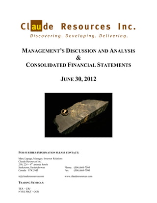 MANAGEMENT’S DISCUSSION AND ANALYSIS
                   &
   CONSOLIDATED FINANCIAL STATEMENTS

                                    JUNE 30, 2012




FOR FURTHER INFORMATION PLEASE CONTACT:
Marc Lepage, Manager, Investor Relations
Claude Resources Inc.
200, 224 – 4th Avenue South
Saskatoon, Saskatchewan                  Phone: (306) 668-7505
Canada S7K 5M5                           Fax:   (306) 668-7500

ir@clauderesources.com                  www.clauderesources.com

TRADING SYMBOLS:
TSX – CRJ
NYSE MKT - CGR
 