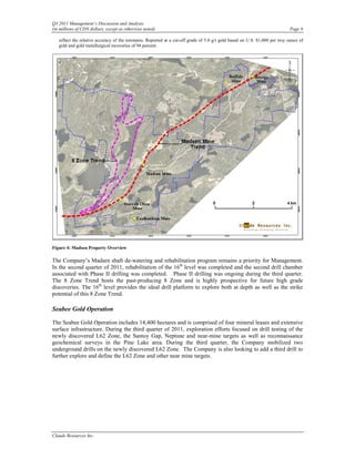 Q3 2011 Management’s Discussion and Analysis
(in millions of CDN dollars, except as otherwise noted)                                                                      Page 9

   reflect the relative accuracy of the estimates. Reported at a cut-off grade of 5.0 g/t gold based on U.S. $1,000 per troy ounce of
   gold and gold metallurgical recoveries of 94 percent.




Figure 4: Madsen Property Overview

The Company’s Madsen shaft de-watering and rehabilitation program remains a priority for Management.
In the second quarter of 2011, rehabilitation of the 16th level was completed and the second drill chamber
associated with Phase II drilling was completed. Phase II drilling was ongoing during the third quarter.
The 8 Zone Trend hosts the past-producing 8 Zone and is highly prospective for future high grade
discoveries. The 16th level provides the ideal drill platform to explore both at depth as well as the strike
potential of this 8 Zone Trend.

Seabee Gold Operation

The Seabee Gold Operation includes 14,400 hectares and is comprised of four mineral leases and extensive
surface infrastructure. During the third quarter of 2011, exploration efforts focused on drill testing of the
newly discovered L62 Zone, the Santoy Gap, Neptune and near-mine targets as well as reconnaissance
geochemical surveys in the Pine Lake area. During the third quarter, the Company mobilized two
underground drills on the newly discovered L62 Zone. The Company is also looking to add a third drill to
further explore and define the L62 Zone and other near mine targets.




Claude Resources Inc.
 