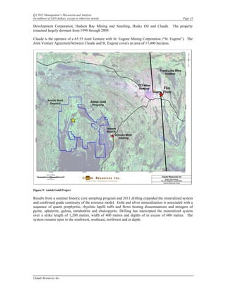 Q3 2011 Management’s Discussion and Analysis
(in millions of CDN dollars, except as otherwise noted)                                            Page 15

Development Corporation, Hudson Bay Mining and Smelting, Husky Oil and Claude. The property
remained largely dormant from 1998 through 2009.

Claude is the operator of a 65:35 Joint Venture with St. Eugene Mining Corporation (“St. Eugene”). The
Joint Venture Agreement between Claude and St. Eugene covers an area of 15,400 hectares.




Figure 9: Amisk Gold Project

Results from a summer historic core sampling program and 2011 drilling expanded the mineralized system
and confirmed grade continuity of the resource model. Gold and silver mineralization is associated with a
sequence of quartz porphyritic, rhyolitic lapilli tuffs and flows hosting disseminations and stringers of
pyrite, sphalerite, galena, tetrahedrite and chalcopyrite. Drilling has intercepted the mineralized system
over a strike length of 1,200 metres, width of 400 metres and depths of in excess of 600 metres. The
system remains open to the southwest, southeast, northwest and at depth.




Claude Resources Inc.
 
