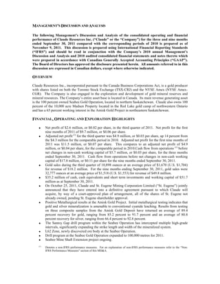 MANAGEMENT’S DISCUSSION AND ANALYSIS

The following Management’s Discussion and Analysis of the consolidated operating and financial
performance of Claude Resources Inc. (“Claude” or the “Company”) for the three and nine months
ended September 30, 2011 compared with the corresponding periods of 2010 is prepared as of
November 9, 2011. This discussion is prepared using International Financial Reporting Standards
(“IFRS”) and should be read in conjunction with the Company’s 2010 annual Management’s
Discussion and Analysis and 2010 audited consolidated financial statements and notes thereto which
were prepared in accordance with Canadian Generally Accepted Accounting Principles (“GAAP”).
The Board of Directors has approved the disclosure presented herein. All amounts referred to in this
discussion are expressed in Canadian dollars, except where otherwise indicated.

OVERVIEW
Claude Resources Inc., incorporated pursuant to the Canada Business Corporations Act, is a gold producer
with shares listed on both the Toronto Stock Exchange (TSX-CRJ) and the NYSE Amex (NYSE Amex-
CGR). The Company is also engaged in the exploration and development of gold mineral reserves and
mineral resources. The Company’s entire asset base is located in Canada. Its main revenue generating asset
is the 100 percent owned Seabee Gold Operation, located in northern Saskatchewan. Claude also owns 100
percent of the 10,000 acre Madsen Property located in the Red Lake gold camp of northwestern Ontario
and has a 65 percent working interest in the Amisk Gold Project in northeastern Saskatchewan.

FINANCIAL, OPERATING AND EXPLORATION HIGHLIGHTS

    •     Net profit of $2.6 million, or $0.02 per share, in the third quarter of 2011. Net profit for the first
          nine months of 2011 of $9.7 million, or $0.06 per share.
    •     Adjusted net profit (1) for the third quarter was $4.9 million, or $0.03 per share, up 14 percent from
          the $4.3 million for the comparable period in 2010. Adjusted net profit for the first nine months of
          2011 was $11.5 million, or $0.07 per share. This compares to an adjusted net profit of $4.9
          million, or $0.04 per share, for the comparable period in 2010.Cash flow from operations (1) before
          net changes in non-cash working capital of $5.7 million, or $0.03 per share, for the three months
          ended September 30, 2011. Cash flow from operations before net changes in non-cash working
          capital of $17.8 million, or $0.11 per share for the nine months ended September 30, 2011.
    •     Gold sales during the third quarter of 10,898 ounces at an average price of $1,670 (U.S. $1,704)
          for revenue of $18.2 million. For the nine months ending September 30, 2011, gold sales were
          32,777 ounces at an average price of $1,518 (U.S. $1,553) for revenue of $49.8 million.
    •     $35.2 million of cash, cash equivalents and short term investments and working capital of $51.7
          million as at September 30, 2011.
    •     On October 25, 2011, Claude and St. Eugene Mining Corporation Limited (“St. Eugene”) jointly
          announced that they have entered into a definitive agreement pursuant to which Claude will
          acquire, by way of a court-approved plan of arrangement, all of the shares of St. Eugene not
          already owned, pending St. Eugene shareholder approval.
    •     Positive Metallurgical results at the Amisk Gold Project. Initial metallurgical testing indicates that
          gold and silver mineralization is amenable to conventional cyanide leaching. Results from testing
          on three composite samples from the Amisk Gold Deposit have returned an average of 89.4
          percent recovery for gold, ranging from 85.2 percent to 91.7 percent and an average of 80.8
          percent recovery for silver, ranging from 66.4 percent to 92.8 percent.
    •     The Santoy Gap drill program within the Seabee Operation has intercepted multiple high-grade
          intervals, significantly expanding the strike length and width of the mineralized system.
    •     L62 Zone, newly discovered ore body at the Seabee Operation.
    •     Drill program at the Seabee Gold Operation expanded to 100,000 metres for 2011.
    •     Seabee Mine Shaft Extension project ongoing.
    (1)
          Denotes a non-IFRS performance measures. For an explanation of non-IFRS performance measures refer to the “Non-
          IFRS Performance Measures” section of this MD&A.
 