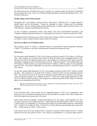 Q3 2011 Management’s Discussion and Analysis
(in millions of CDN dollars, except as otherwise noted)                                                           Page 20

The Mineral Reserves and Mineral Resources estimates are conducted under the direction of Qualified
Persons, Philip Ng, P.Eng., Senior Vice President Mining Operations and Brian Skanderbeg, P.Geo., Vice
President Exploration.

Health, Safety and the Environment

Throughout 2011, the Company continued with its stated goal of “Mission Zero” in matters related to
Health, Safety and the Environment. Claude has expanded its Safety, Training and Environmental
Departments as well as retained leading external professionals to conduct regular external reviews of its
work practices, workplaces and Management Systems.

As part of Claude’s commitment towards “Zero Injury” and “Zero Environmental Exceedence”, the
Company established operational objectives of reducing these incidents by 25 percent annually since 2008.

Management believes having success in these critical areas will place Claude in a position to be recognized
as a leader in matters related to Health, Safety and the Environment.

FINANCIAL RESULTS OF OPERATIONS
The Company reports its results of operations based on International Financial Reporting Standards
(“IFRS”). All references to per-share amounts pertain to diluted net earnings per share.

FINANCIAL

For the quarter ended September 30, 2011, the Company recorded net profit of $2.6 million, or $0.02 per
share. This compares to a net profit of $5.6 million, or $0.04 per share, for the comparable period in 2010.
Net profit was down this quarter primarily due to the settlement of certain out of the money derivative
instruments compared to gains in the third quarter of 2010. Adjusted net profit (1) for the third quarter was
$4.9 million, or $0.03 per share, up 14 percent from the $4.3 million, or $0.03 per share, for the comparable
period in 2010. This result is attributable to an increase in realized gold price offset by a decrease in gold
sales volume.

For the nine months ended September 30, 2011, the Company recorded net profit of $9.7 million, or $0.06
per share. This compares to a net profit of $6.2 million, or $0.05 per share, for the comparable period in
2010. Net profit was up due to an increase in gold price realized offset by an increase in cash cost per
ounce and decreased ounces sold. Adjusted net profit (1) for the nine months ended September 30, 2011
was $11.5 million, or $0.07 per share. This compares to an adjusted net profit of $4.9 million, or $0.04 per
share, for the comparable period in 2010.
     (1)
           Denotes a non-IFRS Performance Measure. For an explanation of non-IFRS performance measures, refer to the “Non-
           IFRS Performance Measures” section in this MD&A.

Revenue

In the discussion below, gold revenues for the comparable figures in 2010, net of expenditures, from
projects not yet in commercial production have not been included in earnings; rather, these amounts have
been offset against the carrying value of the assets.

Gold revenue from the Company’s Seabee Gold Operation for the quarter ended September 30, 2011
increased 16 percent to $18.2 million from $15.7 million reported in the third quarter of 2010. The increase
in gold revenue was attributable to a 29 percent improvement in Canadian dollar gold prices realized (Q3
2011 - $1,670 (U.S. $1,704); Q3 2010 - $1,296 (U.S. $1,247)) offset by decreased gold sales volume (Q3
2011 – 10,898 ounces; Q3 2010 – 12,081 ounces).

Gold revenue for the first nine months of 2011 increased 21 percent to $49.8 million from $41.1 million
reported in the first nine months of 2010. This increase was attributable to a 23 percent improvement in



Claude Resources Inc.
 