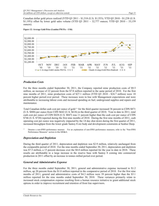 Q3 2011 Management’s Discussion and Analysis
(in millions of CDN dollars, except as otherwise noted)                                                          Page 21

Canadian dollar gold prices realized (YTD Q3 2011 - $1,518 (U.S. $1,553); YTD Q3 2010 - $1,238 (U.S.
$1,195)) offset by lower gold sales volume (YTD Q3 2011 – 32,777 ounces; YTD Q3 2010 – 33,159
ounces).
Figure 12: Average Gold Price (London PM Fix – US$)




Production Costs

For the three months ended September 30, 2011, the Company reported mine production costs of $9.5
million, an increase of 22 percent from the $7.8 million reported in the same period of 2010. For the first
nine months of 2011, mine production costs of $27.1 million (YTD Q3 2010 - $24.7 million) were 10
percent higher period over period. These increases were in line with Management expectations and were
attributable to increasing labour costs and increased spending on fuel, underground supplies and repairs and
maintenance.

Total Canadian dollar cash cost per ounce of gold (1) for the third quarter increased 36 percent to CDN $871
(U.S. $888) per ounce from CDN $642 (U.S. $618) in the third quarter of 2010. Year to date in 2011, total
cash cost per ounce of CDN $828 (U.S. $847) was 11 percent higher than the cash cost per ounce of CDN
$746 (U.S. $720) reported during the first nine months of 2010. During the first nine months of 2011, cash
operating cost per ounce was negatively impacted by the 14 day shut down during the first quarter of 2011,
increased throughput from the lower grade Santoy 8 ore body and development constraints at Seabee Deep.
(1)
      Denotes a non-IFRS performance measure. For an explanation of non-IFRS performance measures, refer to the “Non-IFRS
      Performance Measures” section in this MD&A.

Depreciation and Depletion

During the third quarter of 2011, depreciation and depletion was $2.9 million, relatively unchanged from
the comparable period of 2010. For the nine months ended September 30, 2011, depreciation and depletion
was $7.5 million, a 15 percent decrease over the $8.8 million reported for the year to date in 2010. These
results are attributable to a large increase in the reserve base with Santoy 8 coming into commercial
production in 2011 offset by an increase in tonnes milled period over period.

General and Administrative Expense

For the three months ended September 30, 2011, general and administrative expense increased to $1.2
million, up 20 percent from the $1.0 million reported in the comparative period of 2010. For the first nine
months of 2011, general and administrative costs of $4.3 million were 39 percent higher than the $3.1
million reported for the nine months ended September 30, 2010. These variances primarily relate to
increased stock compensation expense resulting from a human resource initiative to grant additional stock
options in order to improve recruitment and retention of front line supervisors.



Claude Resources Inc.
 