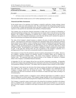 Q3 2011 Management’s Discussion and Analysis
(in millions of CDN dollars, except as otherwise noted)                                                                      Page 24

Capital Structure                                                                                     Sept 30             December 31
In thousands of CDN dollars                        Interest             Maturity                        2011                    2010

Net capital                                                                                           194,657                 104,373
     (1)
           2010 balance includes restricted cash of $4.4 million; as at September 30, 2011, no amounts were restricted.

Short-term debt facilities include access to a $3.5 million operating line of credit.

Financial and Other Instruments

In the normal course of its operations, the Company is exposed to gold price, foreign exchange, interest
rate, liquidity, equity price and counterparty risks. The overall financial risk management program focuses
on preservation of capital and protecting current and future Company assets and cash flows by reducing
exposure to risks posed by the uncertainties and volatilities of financial markets.

The Company may use derivative financial instruments to hedge some of its exposure to fluctuations in
gold prices and foreign exchange rates. The Company does not acquire, hold or issue derivatives for trading
purposes. The Company’s management of financial risks is aimed at ensuring that net cash flows are
sufficient to meet all its financial commitments as and when they fall due and to maintain the capacity to
fund its forecast project development and exploration strategies.

The value of the Company’s mineral resources is related to the price of gold and the outlook for this
mineral. Gold and precious metal prices historically have fluctuated widely and are affected by numerous
factors outside of the Company’s control, including, but not limited to, industrial and retail demand, central
bank lending, forward sales by producers and speculators, levels of worldwide production, short-term
changes in supply and demand because of speculative hedging activities and certain other factors related
specifically to gold. The profitability of the Company’s operations is highly correlated to the market price
of gold. If the gold price declines below the cost of production at the Company’s operations, for a
prolonged period of time, it may not be economically feasible to continue production.

The Company’s revenues from the production and sale of gold are denominated in U.S. dollars. However,
the Company’s operating expenses are primarily incurred in Canadian dollars and its liabilities are
primarily denominated in Canadian dollars. The results of the Company’s operations are subject to
currency risks. The operating results and financial position of the Company are reported in Canadian
dollars in the Company’s consolidated financial statements.

At September 30, 2011, the Company did not have any derivative instruments outstanding. At September
30, 2010, the Company had outstanding derivative instruments in the form of forward gold sales relating to
2010 production totaling 5,380 ounces. The market value loss inherent in these contracts was $0.4 million.

The Company’s main interest rate risk arises from interest earning cash deposits and floating rate demand
loans that expose the Company to interest rate risk. No hedging programs were implemented by the
Company to manage interest rate risk during the quarter. The Company invests its cash and cash
equivalents and short term investments with the Government of Canada and major banks according to its
investment policy.

The Company’s liquidity position is managed to ensure sufficient liquid funds are available to meet its
financial obligations in a timely manner. The Company manages liquidity risk by continuously monitoring
forecast and actual cash flows and ensuring that the Company has the ability to access required funding.

The Company is exposed to equity securities price risk arising from investments classified on the balance
sheet as available-for-sale. Investments in equity securities are approved by the Board on a case-by-case
basis. All of the Company’s available-for-sale equity investments are in junior resource companies listed on
the TSX.




Claude Resources Inc.
 