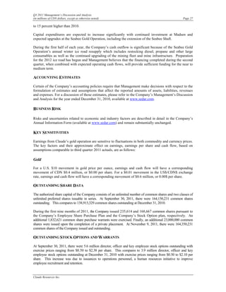 Q3 2011 Management’s Discussion and Analysis
(in millions of CDN dollars, except as otherwise noted)                                                 Page 27

to 15 percent higher than 2010.

Capital expenditures are expected to increase significantly with continued investment at Madsen and
expected upgrades at the Seabee Gold Operation, including the extension of the Seabee Shaft.

During the first half of each year, the Company’s cash outflow is significant because of the Seabee Gold
Operation’s annual winter ice road resupply which includes restocking diesel, propane and other large
consumables as well as the continued upgrading of the mining fleet and mine infrastructure. Preparation
for the 2012 ice road has begun and Management believes that the financing completed during the second
quarter, when combined with expected operating cash flows, will provide sufficient funding for the near to
medium term.

ACCOUNTING ESTIMATES
Certain of the Company’s accounting policies require that Management make decisions with respect to the
formulation of estimates and assumptions that affect the reported amounts of assets, liabilities, revenues
and expenses. For a discussion of those estimates, please refer to the Company’s Management’s Discussion
and Analysis for the year ended December 31, 2010, available at www.sedar.com.

BUSINESS RISK

Risks and uncertainties related to economic and industry factors are described in detail in the Company’s
Annual Information Form (available at www.sedar.com) and remain substantially unchanged.

KEY SENSITIVITIES
Earnings from Claude’s gold operation are sensitive to fluctuations in both commodity and currency prices.
The key factors and their approximate effect on earnings, earnings per share and cash flow, based on
assumptions comparable to third quarter 2011 actuals, are as follows:

Gold

For a U.S. $10 movement in gold price per ounce, earnings and cash flow will have a corresponding
movement of CDN $0.4 million, or $0.00 per share. For a $0.01 movement in the US$/CDN$ exchange
rate, earnings and cash flow will have a corresponding movement of $0.6 million, or 0.00$ per share.

OUTSTANDING SHARE DATA
The authorized share capital of the Company consists of an unlimited number of common shares and two classes of
unlimited preferred shares issuable in series. At September 30, 2011, there were 164,150,231 common shares
outstanding. This compares to 138,913,329 common shares outstanding at December 31, 2010.

During the first nine months of 2011, the Company issued 235,614 and 168,667 common shares pursuant to
the Company’s Employee Share Purchase Plan and the Company’s Stock Option plan, respectively. An
additional 1,832,621 common share purchase warrants were exercised. Finally, an additional 23,000,000 common
shares were issued upon the completion of a private placement. At November 9, 2011, there were 164,350,231
common shares of the Company issued and outstanding.

OUTSTANDING STOCK OPTIONS AND WARRANTS
At September 30, 2011, there were 5.6 million director, officer and key employee stock options outstanding with
exercise prices ranging from $0.50 to $2.38 per share. This compares to 3.9 million director, officer and key
employee stock options outstanding at December 31, 2010 with exercise prices ranging from $0.50 to $2.10 per
share. This increase was due to issuances to operations personnel, a human resources initiative to improve
employee recruitment and retention.


Claude Resources Inc.
 