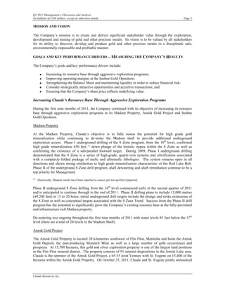 Q3 2011 Management’s Discussion and Analysis
(in millions of CDN dollars, except as otherwise noted)                                                     Page 2

MISSION AND VISION

The Company’s mission is to create and deliver significant stakeholder value through the exploration,
development and mining of gold and other precious metals. Its vision is to be valued by all stakeholders
for its ability to discover, develop and produce gold and other precious metals in a disciplined, safe,
environmentally responsible and profitable manner.

GOALS AND KEY PERFORMANCE DRIVERS – MEASURING THE COMPANY’S RESULTS

The Company’s goals and key performance drivers include:

       •     Increasing its resource base through aggressive exploration programs;
       •     Improving operating margins at the Seabee Gold Operation;
       •     Strengthening the Balance Sheet and maintaining liquidity in order to reduce financial risk;
       •     Consider strategically attractive opportunities and accretive transactions; and
       •     Ensuring that the Company’s share price reflects underlying value.

Increasing Claude’s Resource Base Through Aggressive Exploration Programs

During the first nine months of 2011, the Company continued with its objective of increasing its resource
base through aggressive exploration programs at its Madsen Property, Amisk Gold Project and Seabee
Gold Operation.

Madsen Property

At the Madsen Property, Claude’s objective is to fully assess the potential for high grade gold
mineralization while continuing to de-water the Madsen shaft to provide additional underground
exploration access. Phase I underground drilling of the 8 Zone program, from the 10th level, confirmed
high grade mineralization 450 feet (1) down plunge of the historic stopes within the 8 Zone as well as
confirming the existence of a sub-parallel footwall target. During 2009, Phase I underground drilling
demonstrated that the 8 Zone is a series of high-grade, quartz-vein systems and silicification associated
with a complexly-folded package of mafic and ultramafic lithologies. The system remains open in all
directions and shows strong similarities to high grade mineralization characteristic of the Red Lake Belt.
Phase II of the underground 8 Zone drill program, shaft dewatering and shaft remediation continue to be a
top priority for Management.
(1)
      Historically, Madsen results have been reported in ounces per ton and feet (imperial).

Phase II underground 8 Zone drilling from the 16th level commenced early in the second quarter of 2011
and is anticipated to continue through to the end of 2011. Phase II drilling plans to include 15,000 metres
(49,200 feet) in 15 to 20 holes; initial underground drill targets include the plunge and strike extensions of
the 8 Zone as well as conceptual targets associated with the 8 Zone Trend. Success from the Phase II drill
program has the potential to significantly grow the Company’s existing resource base at the fully-permitted
and infrastructure-rich Madsen property.

De-watering was ongoing throughout the first nine months of 2011 with water levels 85 feet below the 17th
level (there are a total of 24 levels in the Madsen Shaft).

Amisk Gold Project

The Amisk Gold Property is located 20 kilometres southwest of Flin Flon, Manitoba and hosts the Amisk
Gold Deposit, the past-producing Monarch Mine as well as a large number of gold occurrences and
prospects. At 15,700 hectares, this gold and silver exploration property is one of the largest land positions
in the Flin Flon mineral district. The property consists of 91 mineral dispositions in the Amisk Lake area.
Claude is the operator of the Amisk Gold Project, a 65:35 Joint Venture with St. Eugene on 15,400 of the
hectares within the Amisk Gold Property. On October 25, 2011, Claude and St. Eugene jointly announced



Claude Resources Inc.
 