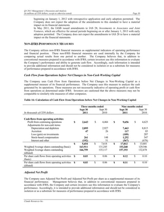 Q3 2011 Management’s Discussion and Analysis
(in millions of CDN dollars, except as otherwise noted)                                                  Page 30

           beginning on January 1, 2012 with retrospective application and early adoption permitted. The
           Company does not expect the adoption of the amendments to this standard to have a material
           impact on its financial statements.
           In May 2011, the IASB issued amendments to IAS 28, Investments in Associates and Joint
           Ventures, which are effective for annual periods beginning on or after January 1, 2013 with early
           adoption permitted. The Company does not expect the amendments to IAS 28 to have a material
           impact on the financial statements.

NON-IFRS PERFORMANCE MEASURES
The Company utilizes non-IFRS financial measures as supplemental indicators of operating performance
and financial position. These non-IFRS financial measures are used internally by the Company for
comparing actual results from one period to another. The Company believes that, in addition to
conventional measures prepared in accordance with IFRS, certain investors use this information to evaluate
the Company’s performance and ability to generate cash flow. Accordingly, such information is intended
to provide additional information and should not be considered in isolation or as a substitute for measures
of performance prepared in accordance with IFRS.

Cash Flow from Operations before Net Changes in Non-Cash Working Capital

The Company uses Cash Flow from Operations before Net Changes in Non-Working Capital as a
supplemental measure of its financial performance. The Company uses this measure to analyze the cash
generated by its operations. These measures are not necessarily indicative of operating profit or cash flow
from operations as determined under IFRS. Investors are cautioned that the above measures may not be
comparable to similarly title measures of other companies.

Table 16: Calculation of Cash Flow from Operations before Net Changes in Non-Working Capital

                                                               Three months ended              Nine months ended
                                                              Sept 30         Sept 30         Sept 30        Sept 30
In thousands of CDN dollars                                     2011            2010            2011           2010

Cash flows from operating activities
  Profit from continuing operations                       $     2,643     $      4,466    $      9,656    $        4,625
  Adjustments for non-cash items:
      Depreciation and depletion                                2,895            2,927           7,463           8,815
      Accretion                                                    47               26             117              85
      Loss (gain) on investments                                    -                 -          (109)             207
      Stock-based compensation                                    261              148           1,252             547
      Interest and other                                        (192)               51           (567)           (678)
                                                          $     5,654     $     7,618     $    17,812     $    13,601
Weighted Average shares outstanding (basic)                   163,911         131,245         153,268         129,546
Weighted Average shares outstanding                           166,759         135,117         157,193         132,678
(diluted)
Per share cash flows from operating activities            $      0.03     $      0.06     $      0.12     $        0.10
(basic)
Per share cash flows from operating activities            $      0.03     $      0.06     $      0.11     $        0.10
(diluted)

Adjusted Net Profit

The Company uses Adjusted Net Profit and Adjusted Net Profit per share as a supplemental measure of its
financial performance. Management believes that, in addition to conventional measures prepared in
accordance with IFRS, the Company and certain investors use this information to evaluate the Company's
performance. Accordingly, it is intended to provide additional information and should not be considered in
isolation or as a substitute for measures of performance prepared in accordance with IFRS.


Claude Resources Inc.
 
