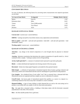 Q3 2011 Management’s Discussion and Analysis
(in millions of CDN dollars, except as otherwise noted)                                                Page 35

CONVERSION MULTIPLES
For ease of reference, the following factors for converting metric measurements into imperial equivalents
are provided:

To Convert from Metric                       To Imperial                         Multiply Metric Units by
Metres                                       Feet (ft.)                                               3.281
Kilometres (km)                              Miles                                                    0.621
Tonnes                                       Tons (2,000 pounds)                                      1.102
Grams                                        Troy Ounces                                              0.032
Hectares                                     Acres                                                    2.471

GLOSSARY OF FINANCIAL TERMS

Current ratio = (current asset / current liabilities)

EBITDA = earnings (net profit or loss) before interest, taxes, depreciation and amortization

Debt to capital = (total debt – cash and cash equivalents) / (total debt – cash and cash equivalents + total
shareholders’ equity)

Working capital = (current asset – current liabilities)

GLOSSARY OF TECHNICAL TERMS
Alteration – any change in the mineral composition of a rock brought about by physical or chemical
means.

Assaying - laboratory examination that determines the content or proportion of a specific metal (i.e.: silver)
contained within a sample. Technique usually involves firing/smelting.

Au Eq (“gold equivalent”) – a measure of contained metal expressed in equivalent gold grade.

Biotite – a widely distributed and important rock-forming mineral of the mica group.

Brecciated – broken into sharp-angled fragments surrounded by finer-grained material.

Bulk Sample – a collection of representative mineralized material whose location, geologic character and
metal assay content can be determined and then used for metallurgical or geotechnical testing purposes.

Core Samples - the cylindrical form of rock called “core” that is extracted from a diamond drill hole.
Mineralized sections are separated and these samples are sent to a laboratory for analysis.

Cut-off Grade - the lowest grade of mineralized material that qualifies as a reserve in a deposit (i.e.:
contributing material of the lowest assay that is included in a reserve estimate).

Diamond Drilling – a type of rotary drilling in which diamond bits are used as the rock-cutting tool to
produce a recoverable drill core sample of rock for observation and analysis.

Dip – the angle that a structural surface, a bedding or fault plane makes with the horizontal, measured
perpendicular to the strike of the structure.

Dore – the final saleable product from a gold mine.



Claude Resources Inc.
 