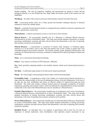 Q3 2011 Management’s Discussion and Analysis
(in millions of CDN dollars, except as otherwise noted)                                              Page 37

detailed sampling. The sites for inspection, sampling, and measurement are spaced so closely and the
geological character is so well defined that size, shape, depth and mineral content of the resource are well
established.

Metallurgy – the study of the extractive processes which produce minerals from their host rocks.

Mill - A processing facility where ore is finely ground and thereafter undergoes physical or chemical
treatment to extract the valuable metals.

Mineral – a naturally formed chemical element or compound having a definitive chemical composition and
usually a characteristic crystal form.

Mineralization – a natural concentration in rocks or soil of one or more minerals.

Mineral Reserve – the economically mineable part of a Measured or Indicated Mineral Resource
demonstrated by at least a Prefeasibility Study. This study must include adequate information on mining,
processing, metallurgical, economic and other relevant factors that demonstrate, at the time of reporting,
that economic extraction can be justified.

Mineral Resource – a concentration or occurrence of natural, solid, inorganic, or fossilized organic
material in or on the Earth’s crust in such form and quantity and of such a grade or quality that it has
reasonable prospects for economic extraction. The location, quantity, grade, geological characteristics, and
continuity of a Mineral Resource are known, estimated or interpreted from specific geological evidence and
knowledge.

Muck - ore or rock that has been broken by blasting.

Ounces - Troy ounces of a fineness of 999.9 parts per 1,000 parts.

Ore - Rock, generally containing metallic or non-metallic minerals, which can be mined and processed at a
profit.

Ore Body - A sufficiently large amount of ore that can be mined economically.

Plunge - the vertical angle a linear geological feature makes with the horizontal plane.

Prefeasibility Study – a comprehensive study of the viability of a mineral project that has advanced to a
stage where the mining method, in the case of underground mining, or the pit configuration, in the case of
an open pit, has been established, and where an effective method of mineral processing has been
determined. This study must include a financial analysis based on reasonable assumptions of technical
engineering, operating, and economic factors, which are sufficient for a Qualified Person acting reasonably,
to determine if all or part of the Mineral Resource may be classified as a Mineral Reserve.

Probable Mineral Reserve – the economically mineable part of an Indicated, and in some circumstances,
a Measured Mineral Resource, demonstrated by at least a Prefeasibility Study. This study must include
adequate information on mining, processing, metallurgical, economic and other relevant factors that
demonstrate, at the time of reporting, that economic extraction can be justified.

Proven Mineral Reserve – the economically mineable part of a Measured Mineral Resource demonstrated
by at least a Prefeasibility Study. This study must include adequate information on mining, processing,
metallurgical, economic and other relevant factors that demonstrate, at the time of reporting, that economic
extraction is justified.

Qualified Person – an individual who is an engineer or geoscientist with at least five (5) years of
experience in mineral exploration, mine development, mine operation, project assessment or any




Claude Resources Inc.
 