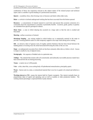 Q3 2011 Management’s Discussion and Analysis
(in millions of CDN dollars, except as otherwise noted)                                              Page 38

combination of these; has experience relevant to the subject matter of the mineral project and technical
report; and is a member in good standing of a professional association.

Quartz – crystalline silica; often forming veins in fractures and faults within older rocks.

Raise - a vertical or inclined underground working that has been excavated from the bottom upward.

Resource – a concentration of mineral material in such form and amount that economic extraction of a
commodity from the concentration is currently or potentially feasible. Locations, grade, quality or quantity
are estimated from specific geological evidence.

Shear Zone - a zone in which shearing has occurred on a large scale so that the rock is crushed and
brecciated.

Showing - surface occurrence of mineral.

Shrinkage Stoping – any mining method in which broken ore is temporarily retained in the stope to
provide a working platform and/or to offer temporary support to the stope walls during active mining.

Sill - an intrusive sheet of igneous rock of roughly uniform thickness that has been forced between the
bedding planes of existing rock; the initial horizontal drift along the strike of the ore vein.

Stope - an underground excavation from which ore has been extracted, either above or below a level. Access
to stopes is usually by way of adjacent raises.

Stratigraphy – the sequence of bedded rocks in a particular area.

Tailings - The material that remains after all economically and technically recoverable precious metals have
been removed from the ore during processing.

Tonne – a metric ton or 2,204 pounds.

Vein – a thin, sheet-like, cross-cutting body of hydrothermal mineralization, principally quartz.

Waste – barren rock in a mine, or mineralized material that is too low in grade to be mined and milled at a
profit.

Working interest or WI - means the interest held by Claude in property. This interest normally bears its
proportionate share of capital and operating costs as well as royalties or other production burdens. The
working interest percentage is expressed before royalty interests.




Claude Resources Inc.
 