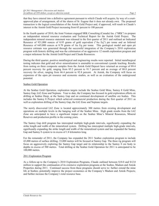 Q3 2011 Management’s Discussion and Analysis
(in millions of CDN dollars, except as otherwise noted)                                                Page 3

that they have entered into a definitive agreement pursuant to which Claude will acquire, by way of a court-
approved plan of arrangement, all of the shares of St. Eugene that it does not already own. The proposed
transaction is the logical consolidation of the Amisk Gold Project and, if approved, will result in Claude’s
interest in the Amisk Gold Project increasing from 65 percent to 100 percent

In the fourth quarter of 2010, the Joint Venture engaged SRK Consulting (Canada) Inc. (“SRK”) to prepare
an independent mineral resource evaluation and Technical Report for the Amisk Gold Project. The
independent mineral resource statement was released in the first quarter of 2011 and outlined an Indicated
Resource of 921,000 ounces of 0.95 grams of gold equivalent (“Au Eq”) per tonne and an Inferred
Resource of 645,000 ounces at 0.70 grams of Au Eq per tonne. This geological model and open pit
resource estimate was generated through the successful integration of the Company’s 2010 exploration
program with historic drilling and was the culmination of an aggressive 12 month exploration program and
a major milestone for the Amisk Gold Project and Claude Resources.

During the third quarter, positive metallurgical and engineering results were reported. Initial metallurgical
testing indicates that gold and silver mineralization is amenable to conventional cyanide leaching. Results
from testing on three composite samples from the Amisk Gold Deposit have returned an average of 89.4
percent recovery for gold, ranging from 85.2 percent to 91.7 percent and an average of 80.8 percent
recovery for silver, ranging from 66.4 percent to 92.8 percent. At Amisk, the Company will focus on
expansion of the open pit resource and economic studies, as well as an evaluation of the underground
potential.

Seabee Gold Operation

At the Seabee Gold Operation, exploration targets include the Seabee Gold Mine, Santoy 8 Gold Mine,
Santoy Gap, L62 Zone and Neptune. Year to date, the Company has focused its gold exploration efforts on
drilling at Seabee Deep, at the Santoy Gap and on continued development of satellite ore bodies. This
includes the Santoy 8 Project which achieved commercial production during the first quarter of 2011 as
well as exploration drilling of the Santoy Gap, the L62 Zone and Neptune targets.

The newly discovered L62 Zone is located approximately 300 metres from existing development and
operations on multiple levels in the hanging wall of the Seabee Mine. High grade results from the L62
Zone are anticipated to have a significant impact on the Seabee Mine’s Mineral Resources, Mineral
Reserves and production profile in the coming years.

The Santoy Gap drill program has intercepted multiple high-grade intervals, significantly expanding the
strike length and width of the mineralized system. Drilling has intercepted multiple high-grade intervals,
significantly expanding the strike length and width of the mineralized system and has expanded the Santoy
Gap and Santoy 8 system to in excess of 1.8 kilometres long.

For the remainder of 2011, the Company has expanded the 2011 Seabee exploration program to include
43,000 metres of surface drilling; 33,000 metres will be focused at Santoy Gap. The three rig program will
focus on aggressively exploring the Santoy Gap target and its relationship to the Santoy 8 ore body to
depths in excess of 500 metres. Total drilling at the Seabee Gold Operation for 2011 is anticipated to be
100,000 metres.

2011 Exploration Program

As a follow-up to the Company’s 2010 Exploration Programs, Claude outlined between $10.0 and $12.0
million to support the continuation of its extensive exploration programs at the Seabee, Madsen and Amisk
Properties during 2011. Continued success from these programs should serve to: further extend the mine
life at Seabee; potentially improve the project economics at the Company’s Madsen and Amisk Projects;
and further increase the Company’s total resource base.




Claude Resources Inc.
 