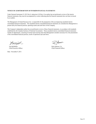 NOTICE OF AUDITOR REVIEW OF INTERIM FINANCIAL STATEMENTS

Under National Instrument 51-102, Part 4, subsection 4.3(3)(a), if an auditor has not performed a review of the interim
financial statements, they must be accompanied by a notice indicating that the financial statements have not been reviewed
by an auditor.

The Management of Claude Resources Inc. is responsible for the preparation of the accompanying unaudited interim
consolidated financial statements. The unaudited interim consolidated financial statements are considered by Management to
present fairly the financial position, operating results and cash flows of the Company.

The Company's independent auditor has not performed a review of these financial statements, in accordance with standards
established by the Canadian Institute of Chartered Accountants. These unaudited interim consolidated financial statements
include all adjustments, consisting of normal and recurring items that Management considers necessary for a fair presentation
of the consolidated financial position, results of operations and cash flows.




   Neil McMillan                                                              Rick Johnson, CA
   Chief Executive Officer                                                    Chief Financial Officer

Date: November 9, 2011




                                                                                                                                Page 39
 