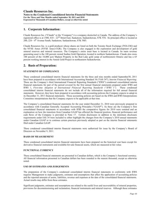 Claude Resources Inc.
Notes to the Condensed Consolidated Interim Financial Statements
For the Three and Nine Months ended September 30, 2011 and 2010
Expressed in Thousands of Canadian Dollars, except as otherwise noted



1. Corporate Information:
Claude Resources Inc. (“Claude” or the “Company”) is a company domiciled in Canada. The address of the Company’s
registered office is at 1500, 410 – 22nd Street East, Saskatoon, Saskatchewan, S7K 5T6. Its principal office is located at
200, 224 – 4th Avenue South, Saskatoon, Saskatchewan, S7K 5M5.

Claude Resources Inc. is a gold producer whose shares are listed on both the Toronto Stock Exchange (TSX-CRJ) and
the NYSE Amex (NYSE Amex-CGR). The Company is also engaged in the exploration and development of gold
mineral reserves and mineral resources. The Company’s entire asset base is located in Canada. Its main revenue
generating asset is the 100 percent owned Seabee Gold Operation, located in northern Saskatchewan. Claude also owns
100 percent of the 10,000 acre Madsen Property in the Red Lake gold camp of northwestern Ontario and has a 65
percent working interest in the Amisk Gold Project in northeastern Saskatchewan.

2. Basis of Preparation:
STATEMENT OF COMPLIANCE

These condensed consolidated interim financial statements for the three and nine months ended September30, 2011
have been prepared in accordance with International Accounting Standard 34 (“IAS 34”), Interim Financial Reporting.
These are the Company’s third International Financial Reporting Standards (“IFRS”) condensed consolidated interim
financial statements for part of the period covered by the first annual financial statements prepared under IFRS and
IFRS 1, First-time Adoption of International Financial Reporting Standards (“IFRS 1”). These condensed
consolidated interim financial statements do not include all of the information required for full annual financial
statements. However, they have been prepared in accordance with accounting policies the Company expects to adopt in
its December 31, 2011 financial statements. Those accounting policies are based on the IFRS and IFRS Interpretations
Committee interpretations that the Company expects to be applicable at that time.

The Company’s consolidated financial statements for the year ended December 31, 2010 were previously prepared in
accordance with Canadian Generally Accepted Accounting Principles (“GAAP”). As these are the Company’s first
consolidated financial statements in accordance with IFRS the comparative figures for 2010 were restated and an
explanation on how the transition from Canadian GAAP has affected the financial position, financial performance and
cash flows of the Company is provided in Note 17. Certain disclosures in addition to the minimum disclosure
requirements under IAS 34 were included to either highlight the changes from the Company’s 2010 annual statements
under Canadian GAAP or to continue certain practices previously adopted as part on the interim financial statements
filed under Canadian GAAP.

These condensed consolidated interim financial statements were authorized for issue by the Company’s Board of
Directors on November 9, 2011.

BASIS OF MEASUREMENT

These condensed consolidated interim financial statements have been prepared on the historical cost basis except for
derivative financial instruments and available-for-sale financial assets, which are measured at fair value.

FUNCTIONAL CURRENCY

These consolidated financial statements are presented in Canadian dollars, which is the Company’s functional currency.
All financial information presented in Canadian dollars has been rounded to the nearest thousand, except as otherwise
noted.

USE OF ESTIMATES AND JUDGEMENTS

The preparation of the Company’s condensed consolidated interim financial statements in conformity with IFRS
requires Management to make judgments, estimates and assumptions that affect the application of accounting policies
and the reported amounts of assets, liabilities, revenue and expenses at the date of the consolidated financial statements.
Actual results may differ from these estimates.

Significant judgments, estimates and assumptions are related to the useful lives and recoverability of mineral properties,
provisions for decommissioning and reclamation, financial instruments and mineral reserves. Although these estimates

                                                                                                                   Page 44
 