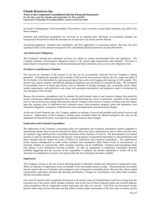 Claude Resources Inc.
Notes to the Condensed Consolidated Interim Financial Statements
For the Three and Nine Months ended September 30, 2011 and 2010
Expressed in Thousands of Canadian Dollars, except as otherwise noted



are based on Management’s best knowledge of the amount, events or actions, actual results ultimately may differ from
those estimates.

Estimates and underlying assumptions are reviewed on an ongoing basis. Revisions to accounting estimates are
recognized in the period in which the estimates are revised and in any future periods affected.

Accounting judgments, estimates and assumptions, and their application to accounting policies, that have the most
significant effect on the amounts recognized in the consolidated financial statements are described below.

Asset Retirement Obligations

The Company’s mining and exploration activities are subject to various environmental laws and regulations. The
Company estimates environmental obligations based on the current legal requirements and estimates. Provision is
made, based on net present values, for decommissioning and land restoration costs as soon as the obligation arises.

Ore Reserve and Resource Estimates

Ore reserves are estimates of the amount of ore that can be economically extracted from the Company’s mining
properties. Estimating the quantities and or grades of the reserves and resources requires the size, shape and depth of
the ore bodies to be determined by analyzing geological data such as the logging and assaying of drill samples. This
process may require complex and difficult geological judgments and calculations to interpret the data. The estimation
of recoverable reserves is based upon factors such as estimates of foreign exchange rates, commodity prices, future
capital requirements, and production costs along with geological assumptions and judgments made in estimating the
size and grade of the ore body.

Because the economic assumptions used to estimate the gold mineral reserves and resources change from period to
period, and because additional geological data is generated during the course of operations, estimates of the mineral
reserves and resources may change from period to period. Changes in the reserve or resource estimates may also impact
upon the carrying value of exploration and evaluation assets, mine properties, property, plant and equipment, asset
retirement obligations, recognition of deferred tax assets and depreciation and amortization charges.

At the end of each financial year, the Company updates its estimate of proved and probable gold mineral reserves and
resources. Depreciation of the Company’s mining assets, included within the Mineral properties line item on the
Statement of Financial Position, is prospectively adjusted, based on these changes.

Exploration and Evaluation Expenditure

The application of the Company’s accounting policy for exploration and evaluation expenditure requires judgment in
determining whether future economic benefits are likely either from future exploitation or sale or where activities have
not reached a stage which permits a reasonable assessment of the existence of reserves. The determination of a mineral
resource is itself an estimation process that requires varying degrees of uncertainty depending on sub-classification and
these estimates directly impact the point of deferral of exploration and evaluation expenditure. The capitalization
policy requires management to make certain estimates and assumptions about future events or circumstances, in
particular whether an economically viable extraction operation can be established. Estimates and assumptions made
may change if new information becomes available. If, after an expenditure is capitalized, information becomes
available suggesting that the recovery of this expenditure is unlikely, the amount capitalized is written off in the
statement of comprehensive income in the period when the new information becomes available.

Impairment

The Company assesses at the end of each reporting period to determine whether any indication of impairment exists.
Where an indicator of impairment exists, an estimate of the recoverable amount is made. Determining the recoverable
amount requires the use of estimates and assumptions such as long-term commodity prices, discount rates, future capital
requirements, exploration potential and operating performance. Changes in circumstances may affect these estimates
and the recoverable amount.

Fair value for mineral assets is generally determined as the present value of estimated future cash flows arising from the
continued use of the assets, which includes estimates such as the cost of future expansion plans and eventual disposal,
using assumptions that an independent market participant may take into account. Cash flows are discounted to their
present value using a pre-tax discount rate that reflects current market assessments of the time value of money and the
                                                                                                                  Page 45
 