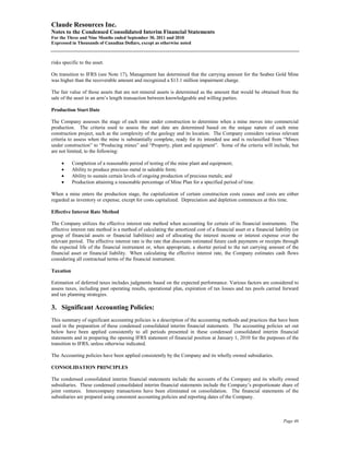 Claude Resources Inc.
Notes to the Condensed Consolidated Interim Financial Statements
For the Three and Nine Months ended September 30, 2011 and 2010
Expressed in Thousands of Canadian Dollars, except as otherwise noted



risks specific to the asset.

On transition to IFRS (see Note 17), Management has determined that the carrying amount for the Seabee Gold Mine
was higher than the recoverable amount and recognized a $13.1 million impairment charge.

The fair value of those assets that are not mineral assets is determined as the amount that would be obtained from the
sale of the asset in an arm’s length transaction between knowledgeable and willing parties.

Production Start Date

The Company assesses the stage of each mine under construction to determine when a mine moves into commercial
production. The criteria used to assess the start date are determined based on the unique nature of each mine
construction project, such as the complexity of the geology and its location. The Company considers various relevant
criteria to assess when the mine is substantially complete, ready for its intended use and is reclassified from “Mines
under construction” to “Producing mines” and “Property, plant and equipment”. Some of the criteria will include, but
are not limited, to the following:

     •     Completion of a reasonable period of testing of the mine plant and equipment;
     •     Ability to produce precious metal in saleable form;
     •     Ability to sustain certain levels of ongoing production of precious metals; and
     •     Production attaining a reasonable percentage of Mine Plan for a specified period of time.

When a mine enters the production stage, the capitalization of certain construction costs ceases and costs are either
regarded as inventory or expense, except for costs capitalized. Depreciation and depletion commences at this time.

Effective Interest Rate Method

The Company utilizes the effective interest rate method when accounting for certain of its financial instruments. The
effective interest rate method is a method of calculating the amortized cost of a financial asset or a financial liability (or
group of financial assets or financial liabilities) and of allocating the interest income or interest expense over the
relevant period. The effective interest rate is the rate that discounts estimated future cash payments or receipts through
the expected life of the financial instrument or, when appropriate, a shorter period to the net carrying amount of the
financial asset or financial liability. When calculating the effective interest rate, the Company estimates cash flows
considering all contractual terms of the financial instrument.

Taxation

Estimation of deferred taxes includes judgments based on the expected performance. Various factors are considered to
assess taxes, including past operating results, operational plan, expiration of tax losses and tax pools carried forward
and tax planning strategies.

3. Significant Accounting Policies:
This summary of significant accounting policies is a description of the accounting methods and practices that have been
used in the preparation of these condensed consolidated interim financial statements. The accounting policies set out
below have been applied consistently to all periods presented in these condensed consolidated interim financial
statements and in preparing the opening IFRS statement of financial position at January 1, 2010 for the purposes of the
transition to IFRS, unless otherwise indicated.

The Accounting policies have been applied consistently by the Company and its wholly owned subsidiaries.

CONSOLIDATION PRINCIPLES

The condensed consolidated interim financial statements include the accounts of the Company and its wholly owned
subsidiaries. These condensed consolidated interim financial statements include the Company’s proportionate share of
joint ventures. Intercompany transactions have been eliminated on consolidation. The financial statements of the
subsidiaries are prepared using consistent accounting policies and reporting dates of the Company.



                                                                                                                      Page 46
 