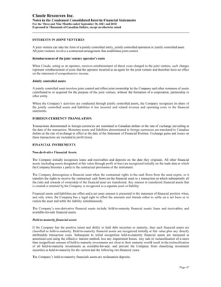 Claude Resources Inc.
Notes to the Condensed Consolidated Interim Financial Statements
For the Three and Nine Months ended September 30, 2011 and 2010
Expressed in Thousands of Canadian Dollars, except as otherwise noted



INTERESTS IN JOINT VENTURES

A joint venture can take the form of a jointly controlled entity, jointly controlled operation or jointly controlled asset.
All joint ventures involve a contractual arrangement that establishes joint control.

Reimbursement of the joint venture operator’s costs

When Claude, acting as an operator, receives reimbursement of direct costs charged to the joint venture, such charges
represent reimbursement of costs that the operator incurred as an agent for the joint venture and therefore have no effect
on the statement of comprehensive income.

Jointly controlled assets

A jointly controlled asset involves joint control and offers joint ownership by the Company and other venturers of assets
contributed to or acquired for the purpose of the joint venture, without the formation of a corporation, partnership or
other entity.

Where the Company’s activities are conducted through jointly controlled assets, the Company recognizes its share of
the jointly controlled assets and liabilities it has incurred and related revenue and operating costs in the financial
statements.

FOREIGN CURRENCY TRANSLATION

Transactions denominated in foreign currencies are translated to Canadian dollars at the rate of exchange prevailing at
the date of the transaction. Monetary assets and liabilities denominated in foreign currencies are translated to Canadian
dollars at the rate of exchange in effect at the date of the Statement of Financial Position. Exchange gains and losses on
these transactions are included in profit (loss).

FINANCIAL INSTRUMENTS

Non-derivative Financial Assets

The Company initially recognizes loans and receivables and deposits on the date they originate. All other financial
assets (including assets designated at fair value through profit or loss) are recognized initially on the trade date at which
the Company becomes a party to the contractual provisions of the instrument.

The Company derecognizes a financial asset when the contractual rights to the cash flows from the asset expire, or it
transfers the rights to receive the contractual cash flows on the financial asset in a transaction in which substantially all
the risks and rewards of ownership of the financial asset are transferred. Any interest in transferred financial assets that
is created or retained by the Company is recognized as a separate asset or liability.

Financial assets and liabilities are offset and a net asset amount is presented in the statement of financial position when,
and only when, the Company has a legal right to offset the amounts and intends either to settle on a net basis or to
realize the asset and settle the liability simultaneously.

The Company’s non-derivative financial assets include: held-to-maturity financial assets; loans and receivables; and
available-for-sale financial assets.

Held-to-maturity financial assets

If the Company has the positive intent and ability to hold debt securities to maturity, then such financial assets are
classified as held-to-maturity. Held-to-maturity financial assets are recognized initially at fair value plus any directly
attributable transaction costs. Subsequent to initial recognition held-to-maturity financial assets are measured at
amortized cost using the effective interest method, less any impairment losses. Any sale or reclassification of a more
than insignificant amount of held-to-maturity investments not close to their maturity would result in the reclassification
of all held-to-maturity investments as available-for-sale, and prevent the Company from classifying investment
securities as held-to-maturity for the current and the following two financial years.

The Company’s held-to-maturity financials assets are reclamation deposits.


                                                                                                                      Page 47
 