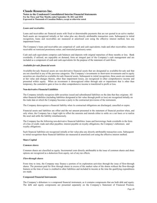 Claude Resources Inc.
Notes to the Condensed Consolidated Interim Financial Statements
For the Three and Nine Months ended September 30, 2011 and 2010
Expressed in Thousands of Canadian Dollars, except as otherwise noted



Loans and receivables

Loans and receivables are financial assets with fixed or determinable payments that are not quoted in an active market.
Such assets are recognized initially at fair value plus any directly attributable transaction costs. Subsequent to initial
recognition, loans and receivables are measured at amortized cost using the effective interest method, less any
impairment losses.

The Company’s loans and receivables are comprised of: cash and cash equivalents; trade and other receivables; interest
receivable on restricted promissory notes; and restricted promissory notes.

Cash and cash equivalents comprise cash balances and deposits with original maturities of three months or less. Bank
overdrafts, if utilized, are repayable on demand, form an integral part of the Company’s cash management and are
included as a component of cash and cash equivalents for the purpose of the statement of cash flows.

Available-for-sale financial assets

Available-for-sale financial assets are non-derivative financial assets that are designated as available-for-sale and that
are not classified in any of the previous categories. The Company’s investments in short-term investments and in equity
securities are classified as available-for-sale financial assets. Subsequent to initial recognition, these assets are measured
at fair value and changes therein, other than impairment losses, are recognized in other comprehensive income and
presented within equity. When an investment is derecognized either through sale or impairment that is other than
temporary, the cumulative gain or loss in other comprehensive income is transferred to profit or loss.

Non-derivative Financial Liabilities

The Company initially recognizes debt securities issued and subordinated liabilities on the date that they originate. All
other financial liabilities (including liabilities designated at fair value through profit or loss) are recognized initially on
the trade date at which the Company becomes a party to the contractual provisions of the instrument.

The Company derecognizes a financial liability when its contractual obligations are discharged, cancelled or expire.

Financial assets and liabilities are offset and the net amount presented in the statement of financial position when, and
only when, the Company has a legal right to offset the amounts and intends either to settle on a net basis or to realize
the asset and settle the liability simultaneously.

The Company has the following non-derivative financial liabilities: loans and borrowings; bank overdrafts in the form
of a line of credit; trade and other payables; interest payable on royalty obligations; the Company’s debenture; and
royalty obligations.

Such financial liabilities are recognized initially at fair value plus any directly attributable transaction costs. Subsequent
to initial recognition these financial liabilities are measured at amortized cost using the effective interest method.

Share Capital

Common shares

Common shares are classified as equity. Incremental costs directly attributable to the issue of common shares and share
options are recognized as a deduction from equity, net of any tax effects.

Flow-through shares

From time to time, the Company may finance a portion of its exploration activities through the issue of flow-through
shares. The premium paid for flow through shares in excess of the market value of the shares without the flow-through
features at the time of issue is credited to other liabilities and included in income at the time the qualifying expenditures
are made.

Compound Financial Instruments

The Company’s debenture is a compound financial instrument, as it contains components that are both debt and equity.
The debt and equity components are presented separately on the Company’s Statement of Financial Position.
                                                                                                                         Page 48
 
