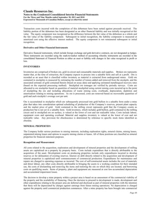 Claude Resources Inc.
Notes to the Condensed Consolidated Interim Financial Statements
For the Three and Nine Months ended September 30, 2011 and 2010
Expressed in Thousands of Canadian Dollars, except as otherwise noted



Transaction costs incurred with the completion of this debenture have been netted against proceeds received. The
liability portion of the debenture has been designated as an other financial liability and was initially recognized at fair
value. The equity component was recognized as the difference between the fair value of the debenture as a whole and
the fair value of the liability component. Subsequent to initial recognition, the liability component is measured at
amortized cost using the effective interest method. The equity component is not remeasured subsequent to initial
recognition.

Derivative and Other Financial Instruments

Derivative financial instruments, which include foreign exchange and gold derivative contracts, are not designated as hedges.
These instruments are recorded using the mark-to-market method of accounting whereby instruments are recorded in the
consolidated Statement of Financial Position as either an asset or liability with changes in fair value recognized in profit or
loss.

INVENTORIES

Inventories are comprised of broken ore, gold in-circuit and consumable materials and supplies. Broken ore represents
matter that, at the time of extraction, the Company expects to process into a saleable form and sell at a profit. Ore is
recorded as an asset that is classified within inventory as material is extracted from underground mines. Gold ore
contained in stockpiles is measured by estimating the number of tonnes added and removed from the stockpile, and the
associated estimate of gold contained therein (based on assay data) and applying estimated metallurgical recovery rates
(based on the expected processing method). Stockpiled ore tonnages are verified by periodic surveys. Costs are
allocated to ore stockpiles based on quantities of material stockpiled using current mining costs incurred up to the point
of stockpiling the ore and including allocations of waste mining costs, overheads, depreciation, depletion and
amortization relating to mining operations. As ore is processed, costs are removed based on recoverable quantities of
gold and each stockpile’s average cost per unit.

Ore is accumulated in stockpiles which are subsequently processed into gold bullion in a saleable form under a mine
plan that takes into consideration optimal scheduling of production of the Company’s reserves, present plant capacity
and the market price of gold. Gold contained in the milling circuit represents gold that the Company counts as
production but is not yet in a saleable form. Gold inventory, which includes gold bullion, gold contained in the milling
circuit and in stockpiled ore on surface, is valued at the lower of cost and net realizable value. Costs include labour,
equipment costs and operating overhead. Material and supplies inventory is valued at the lower of cost and net
realizable value. Any provision for obsolescence is determined by reference to specific stock items identified as
obsolete.

MINERAL PROPERTIES

The Company holds various positions in mining interests, including exploration rights, mineral claims, mining leases,
unpatented mining leases and options to acquire mining claims or leases. All of these positions are classified as mineral
properties for financial statement purposes.

Recognition and Measurement

All costs related to the acquisition, exploration and development of mineral properties and the development of milling
assets are capitalized on a property by property basis. Costs include expenditure that is directly attributable to the
acquisition of the asset. Development costs on producing properties include only expenditures incurred to develop
reserves or for delineation of existing reserves. Interest on debt directly related to the acquisition and development of
mineral properties is capitalized until commencement of commercial production. Expenditures for maintenance and
repairs are charged to operating expenses as incurred. The cost of self-constructed assets includes the cost of materials
and direct labour, any other costs directly attributable to bringing the assets to a working condition for their intended
use, the costs of dismantling and removing the items and restoring the site on which they are located, and borrowing
costs on qualifying assets. Items of property, plant and equipment are measured at cost less accumulated depreciation
and accumulated impairment losses.

The decision to develop a mine property within a project area is based on an assessment of the commercial viability of
the property and the availability of financing. Once the decision to proceed to development is made, development and
other expenditures relating to the project area are deferred and disclosed as part of mineral properties with the intention
that these will be depreciated by charges against earnings from future mining operations. No depreciation is charged
against the property until commercial production commences. After a mine property has been brought into commercial
                                                                                                                       Page 49
 
