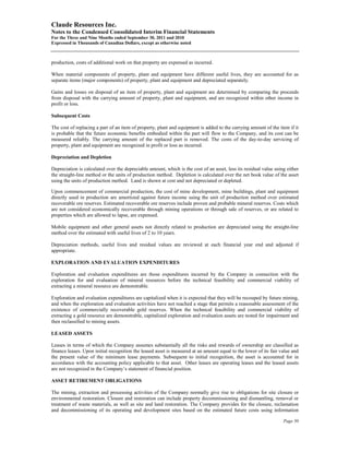 Claude Resources Inc.
Notes to the Condensed Consolidated Interim Financial Statements
For the Three and Nine Months ended September 30, 2011 and 2010
Expressed in Thousands of Canadian Dollars, except as otherwise noted



production, costs of additional work on that property are expensed as incurred.

When material components of property, plant and equipment have different useful lives, they are accounted for as
separate items (major components) of property, plant and equipment and depreciated separately.

Gains and losses on disposal of an item of property, plant and equipment are determined by comparing the proceeds
from disposal with the carrying amount of property, plant and equipment, and are recognized within other income in
profit or loss.

Subsequent Costs

The cost of replacing a part of an item of property, plant and equipment is added to the carrying amount of the item if it
is probable that the future economic benefits embodied within the part will flow to the Company, and its cost can be
measured reliably. The carrying amount of the replaced part is removed. The costs of the day-to-day servicing of
property, plant and equipment are recognized in profit or loss as incurred.

Depreciation and Depletion

Depreciation is calculated over the depreciable amount, which is the cost of an asset, less its residual value using either
the straight-line method or the units of production method. Depletion is calculated over the net book value of the asset
using the units of production method. Land is shown at cost and not depreciated or depleted.

Upon commencement of commercial production, the cost of mine development, mine buildings, plant and equipment
directly used in production are amortized against future income using the unit of production method over estimated
recoverable ore reserves. Estimated recoverable ore reserves include proven and probable mineral reserves. Costs which
are not considered economically recoverable through mining operations or through sale of reserves, or are related to
properties which are allowed to lapse, are expensed.

Mobile equipment and other general assets not directly related to production are depreciated using the straight-line
method over the estimated with useful lives of 2 to 10 years.

Depreciation methods, useful lives and residual values are reviewed at each financial year end and adjusted if
appropriate.

EXPLORATION AND EVALUATION EXPENDITURES

Exploration and evaluation expenditures are those expenditures incurred by the Company in connection with the
exploration for and evaluation of mineral resources before the technical feasibility and commercial viability of
extracting a mineral resource are demonstrable.

Exploration and evaluation expenditures are capitalized when it is expected that they will be recouped by future mining,
and when the exploration and evaluation activities have not reached a stage that permits a reasonable assessment of the
existence of commercially recoverable gold reserves. When the technical feasibility and commercial viability of
extracting a gold resource are demonstrable, capitalized exploration and evaluation assets are tested for impairment and
then reclassified to mining assets.

LEASED ASSETS

Leases in terms of which the Company assumes substantially all the risks and rewards of ownership are classified as
finance leases. Upon initial recognition the leased asset is measured at an amount equal to the lower of its fair value and
the present value of the minimum lease payments. Subsequent to initial recognition, the asset is accounted for in
accordance with the accounting policy applicable to that asset. Other leases are operating leases and the leased assets
are not recognized in the Company’s statement of financial position.

ASSET RETIREMENT OBLIGATIONS

The mining, extraction and processing activities of the Company normally give rise to obligations for site closure or
environmental restoration. Closure and restoration can include property decommissioning and dismantling, removal or
treatment of waste materials, as well as site and land restoration. The Company provides for the closure, reclamation
and decommissioning of its operating and development sites based on the estimated future costs using information

                                                                                                                   Page 50
 
