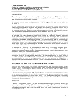 Claude Resources Inc.
Notes to the Condensed Consolidated Interim Financial Statements
For the Three and Nine Months ended September 30, 2011 and 2010
Expressed in Thousands of Canadian Dollars, except as otherwise noted



Non-Financial Assets

The carrying amounts of the Company’s non-financial assets, other than inventories and deferred tax assets, are
reviewed at each reporting date to determine whether there is any indication of impairment. If any such indication
exists, then the asset’s recoverable amount is estimated.

The recoverable amount of an asset or cash-generating unit (“CGU”) is the greater of its value in use and its fair value
less costs to sell.

Fair value is determined as the amount that would be obtained from the sale of the asset in an arm’s length transaction
between knowledgeable and willing parties. Fair value for mineral assets is generally determined as the present value of
the estimated future cash flows expected to arise from the continued use of the asset, including any expansion prospects,
and its eventual disposal, using assumptions that an independent market participant may take into account. These cash
flows are discounted by an appropriate discount rate to arrive at a net present value of the asset.

Value in use is determined as the present value of the estimated future cash flows expected to arise from the continued
use of the asset in its present form and its eventual disposal. Value in use is determined by applying assumptions
specific to the Company’s continued use and cannot take into account future development. These assumptions are
different than those used in calculating fair value and consequently the value in use calculation is likely to give a
different result (usually lower) than a fair value calculation. The estimated future cash flows are discounted to their
present value using a pre-tax discount rate that reflects current market assessments of the time value of money and the
risks specific to the asset. For the purpose of impairment testing, assets that cannot be tested individually are grouped
together into the smallest group of assets that generates cash inflows from continuing use that are largely independent of
the cash inflows of other assets or groups of assets.

An impairment loss is recognized if the carrying amount of an asset or its CGU exceeds its recoverable amount.
Impairment losses are recognized in earnings. Impairment losses recognized in respect of CGUs are allocated first to
reduce the carrying amount of goodwill, if any, allocated to the units, and then to reduce the carrying amounts of the
other assets in the unit (group of units) on a pro rata basis.

Impairment losses recognized in prior periods are assessed at each reporting date whenever events or changes in
circumstances indicate that the impairment may have reversed. If the impairment has reversed, the carrying amount of
the asset is increased to its recoverable amount. An impairment loss is reversed only to the extent that the asset’s
carrying amount does not exceed the carrying amount that would have been determined, net of depreciation or
amortization, if no impairment loss had been recognized. A reversal of an impairment loss is recognized immediately in
earnings.

NON-CURRENT ASSETS HELD FOR SALE AND DISCONTINUED OPERATION

Non-current assets that are expected to be recovered primarily through sale rather than through continuing use, are
classified as held for sale. Immediately before classification as held for sale, the assets are re-measured in accordance
with the Company’s accounting policies. Thereafter, generally, the assets are measured at the lower of their carrying
amount and fair value less cost to sell.

A discontinued operation is a component of the Company’s business that represents a separate major line of business
that has been disposed of or is held for sale. Classification as a discontinued operation occurs upon disposal or when
the operation meets the criteria to be classified as held for sale. When an operation is classified as a discontinued
operation, the comparative statement of comprehensive income is re-presented as if the operation had been discontinued
from the start of the comparative period.

PROVISIONS

A provision is recognized if, as a result of a past event, the Company has a present legal or constructive obligation that
can be estimated reliably, and it is probable that an outflow of economic benefits will be required to settle the
obligation. Provisions are determined by discounting the expected future cash flows at a pre-tax rate that reflects current
market assessments of the time value of money and the risks specific to the liability. The unwinding of the discount is
recognized as finance cost.




                                                                                                                   Page 52
 