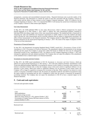 Claude Resources Inc.
Notes to the Condensed Consolidated Interim Financial Statements
For the Three and Nine Months ended September 30, 2011 and 2010
Expressed in Thousands of Canadian Dollars, except as otherwise noted



arrangements, associates and unconsolidated structured entities. Required disclosures aim to provide readers of the
financial statements with information to evaluate the nature of and risks associated with the Company’s interests in
other entities and the effects of those interests on the Company’s financial statements. IFRS 12 is effective for the
Company beginning on January 1, 2013. It is expected that IFRS 12 will increase the current level of disclosure related
to the Company’s interests in other entities upon adoption.

Fair Value Measurement

In May 2011, the IASB published IFRS 13, Fair Value Measurement, which is effective prospectively for annual
periods beginning on or after January 1, 2013. IFRS 13 replaces fair value measurement guidance contained in
individual IFRSs, providing a single source of fair value measurement guidance. The standard provides a framework for
measuring fair value and establishes new disclosure requirements to enable readers to assess the methods and inputs
used to develop fair value measurements and for recurring valuations that are subject to measurement uncertainty, the
effect of those measurements on the financial statements. The Company intends to adopt IFRS 13 prospectively in its
financial statements for the annual period beginning on January 1, 2013. The extent of the impact of adoption of IFRS
13 has not yet been determined.

Presentation of Financial Statements

In June 2011, the International Accounting Standards Board (“IASB”) issued IAS 1, Presentation of Items of OCI:
Amendments to IAS 1 Presentation of Financial Statements. The amendments stipulate the presentation of net earnings
and OCI and also require the Company to group items within OCI based on whether the items may be subsequently
reclassified to profit or loss. Amendments to IAS 1 are effective for the Company beginning on January 1, 2012 with
retrospective application and early adoption permitted. The Company does not expect the adoption of the amendments
to this standard to have a material impact on its financial statements.

Investments in Associates and Joint Ventures

In May 2011, the IASB issued amendments to IAS 28, Investments in Associates and Joint Ventures, which are
effective for annual periods beginning on or after January 1, 2013 with early adoption permitted. Amendments to IAS
28 provide additional guidance applicable to accounting for interests in joint ventures or associates when a portion of an
interest is classified as held for sale or when the Company ceases to have joint control or significant influence over an
associate or joint venture. When joint control or significant influence over an associate or joint venture ceases, the
Company will no longer be required to re-measure the investment at that date. When a portion of an interest in a joint
venture or associate is classified as held for sale, the portion not classified as held for sale shall be accounted for using
the equity method of accounting until the sale is completed at which time the interest is reassessed for prospective
accounting treatment. The Company does not expect the amendments to IAS 28 to have a material impact on the
financial statements.

5. Cash and cash equivalents:
Cash and cash equivalents include:

                                                                                        Sept 30                    Dec 31
                                                                                          2011                      2010

 Cash                                                                      $                   -        $            6,401
 Bank indebtedness                                                                       (6,919)                         -
 Investment savings account                                                                3,061                         -
 Bank note, bears interest at 1.14%, matures October 3, 2011                               3,015                         -
 Government of Canada Treasury Bill bears interest at 0.84%,                              12,037                         -
 matures October 27, 2011
                                                                           $             11,194         $            6,401

Restricted Cash:

                                                                                        Sept 30                    Dec 31
                                                                                          2011                      2010

 Restricted cash                                                           $                    -       $            4,389
                                                                                                                     Page 55
 