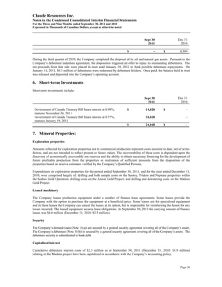 Claude Resources Inc.
Notes to the Condensed Consolidated Interim Financial Statements
For the Three and Nine Months ended September 30, 2011 and 2010
Expressed in Thousands of Canadian Dollars, except as otherwise noted



                                                                                      Sept 30                   Dec 31
                                                                                        2011                     2010

                                                                         $                   -       $            4,389

During the third quarter of 2010, the Company completed the disposal of its oil and natural gas assets. Pursuant to the
Company’s debenture indenture agreement, the disposition triggered an offer to repay its outstanding debentures. The
net proceeds from that sale were placed in trust until January 14, 2011 to fund possible debenture repayments. On
January 14, 2011, $0.1 million of debentures were redeemed by debenture holders. Once paid, the balance held in trust
was released and deposited into the Company’s operating account.

6. Short-term Investments
Short-term investments include:

                                                                                      Sept 30                   Dec 31
                                                                                        2011                     2010

 Government of Canada Treasury Bill bears interest at 0.98%,             $             14,020        $                 -
 matures November 24, 2011
 Government of Canada Treasury Bill bears interest at 0.77%,                           10,028                          -
 matures January 19, 2011
                                                                         $             24,048        $                 -

7. Mineral Properties:
Exploration properties

Amounts reflected for exploration properties not in commercial production represent costs incurred to date, net of write-
downs, and are not intended to reflect present or future values. The recoverability of these costs is dependent upon the
discovery of economically recoverable ore reserves and the ability to obtain necessary financing for the development of
future profitable production from the properties or realization of sufficient proceeds from the disposition of the
properties based on reserve estimates verified by the Company’s Qualified Persons.

Expenditures on exploration properties for the period ended September 30, 2011, and for the year ended December 31,
2010, were comprised largely of: drilling and bulk sample costs on the Santoy, Trident and Neptune properties within
the Seabee Gold Operation; drilling costs on the Amisk Gold Project; and drilling and dewatering costs on the Madsen
Gold Project.

Leased machinery

The Company leases production equipment under a number of finance lease agreements. Some leases provide the
Company with the option to purchase the equipment at a beneficial price. Some leases are for specialized equipment
and in these leases the Company can cancel the leases at its option, but is responsible for reimbursing the lessor for any
losses incurred. The leased equipment secures lease obligations. At September 30, 2011 the carrying amount of finance
leases was $4.6 million (December 31, 2010: $2.5 million).

Security

The Company’s demand loans (Note 11(a)) are secured by a general security agreement covering all of the Company’s assets.
The Company’s debenture (Note 11(b)) is secured by a general security agreement covering all of the Company’s assets. The
debenture security is subordinated to bank debt.

Capitalized interest

Cumulative debenture interest costs of $2.3 million as at September 30, 2011 (December 31, 2010: $1.9 million)
relating to the Madsen project have been capitalized in accordance with the Company’s accounting policy.



                                                                                                                  Page 56
 