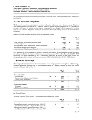 Claude Resources Inc.
Notes to the Condensed Consolidated Interim Financial Statements
For the Three and Nine Months ended September 30, 2011 and 2010
Expressed in Thousands of Canadian Dollars, except as otherwise noted



By holding these investments, the Company is exposed to various risk factors including market price risk and liquidity
risk (Note 14).

10. Asset Retirement Obligations:
The Company’s asset retirement obligations consist of reclamation and closure costs. Mineral property obligations
were determined using a discount rate of 2.15 percent. Expected payment of future obligations are $11.2 million over
the next 6 to 14 years. A notional accretion expense component has been charged in 2011, augmented by revisions
made to asset retirement obligations, resulting in an increase in the overall carrying amount of the asset retirement
obligations.

Changes to the asset retirement obligation during the period are as follows:

                                                                                         Sept 30                 Dec 31
                                                                                           2011                   2010

 Asset retirement obligations, beginning of period                             $           4,810       $          3,696
 Accretion expense                                                                           117                    108
 Revisions due to sale of properties and technical adjustments                                 -                  (464)
 Revisions in estimated future cash flows                                                  4,642                  1,470
 Asset retirement obligations, end of period                                   $           9,569       $          4,810

As at September 30, 2011, as required by regulatory authorities, the Company has provided letters of credit as security
for reclamation related to the Madsen and Seabee properties in the amounts of $0.7 million (December 31, 2010 - $0.7
million) and $1.6 million (December 31, 2010 - $1.6 million), respectively. As security for these letters of credit, the
Company has provided investment certificates in the amount of $2.3 million (December 31, 2010 - $2.3 million).

11. Loans and Borrowings:
This note provides information about the contractual terms of the Company’s interest-bearing loans and borrowings,
which are measured at amortized cost. For more information about the Company’s exposure to interest rate, foreign
currency and liquidity risk, see Note 14.

                                                                                       Sept 30                   Dec 31
                                                                                         2011                     2010

 Current liabilities
  Demand loans                                                     (a)             $     1,134     $              2,499
  Current portion of finance lease liabilities                                           2,307                    1,597
  Current portion of debenture                                                               -                       87
                                                                                   $     3,441     $              4,183

 Non-current liabilities
  Debenture                                                        (b)             $     9,403     $              9,257
  Finance lease liabilities                                                              2,292                      873
                                                                                   $    11,695     $             10,130

(a) Demand Loans

Terms and conditions of the Company’s outstanding demand loans were as follows:

                                                                                       Sept 30                   Dec 31
                                                                                          2011                    2010

 Demand loan, repayable in monthly payments of $83,333                             $         -     $                667
  plus interest at prime plus 1.50 percent, due August 2011
 Demand loan, repayable in monthly payments of $83,371                                   1,134                    1,832
  including interest at 4.575 percent, due November 2012

                                                                                                                Page 58
 