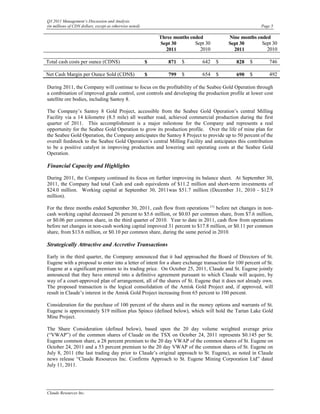Q3 2011 Management’s Discussion and Analysis
(in millions of CDN dollars, except as otherwise noted)                                                  Page 5

                                                              Three months ended           Nine months ended
                                                              Sept 30        Sept 30       Sept 30       Sept 30
                                                                2011           2010          2011          2010

Total cash costs per ounce (CDN$)                         $       871   $       642    $      828   $        746

Net Cash Margin per Ounce Sold (CDN$)                     $       799   $       654    $      690   $        492

During 2011, the Company will continue to focus on the profitability of the Seabee Gold Operation through
a combination of improved grade control, cost controls and developing the production profile at lower cost
satellite ore bodies, including Santoy 8.

The Company’s Santoy 8 Gold Project, accessible from the Seabee Gold Operation’s central Milling
Facility via a 14 kilometre (8.5 mile) all weather road, achieved commercial production during the first
quarter of 2011. This accomplishment is a major milestone for the Company and represents a real
opportunity for the Seabee Gold Operation to grow its production profile. Over the life of mine plan for
the Seabee Gold Operation, the Company anticipates the Santoy 8 Project to provide up to 50 percent of the
overall feedstock to the Seabee Gold Operation’s central Milling Facility and anticipates this contribution
to be a positive catalyst in improving production and lowering unit operating costs at the Seabee Gold
Operation.

Financial Capacity and Highlights

During 2011, the Company continued its focus on further improving its balance sheet. At September 30,
2011, the Company had total Cash and cash equivalents of $11.2 million and short-term investments of
$24.0 million. Working capital at September 30, 2011was $51.7 million (December 31, 2010 - $12.9
million).

For the three months ended September 30, 2011, cash flow from operations (1) before net changes in non-
cash working capital decreased 26 percent to $5.6 million, or $0.03 per common share, from $7.6 million,
or $0.06 per common share, in the third quarter of 2010. Year to date in 2011, cash flow from operations
before net changes in non-cash working capital improved 31 percent to $17.8 million, or $0.11 per common
share, from $13.6 million, or $0.10 per common share, during the same period in 2010.

Strategically Attractive and Accretive Transactions

Early in the third quarter, the Company announced that it had approached the Board of Directors of St.
Eugene with a proposal to enter into a letter of intent for a share exchange transaction for 100 percent of St.
Eugene at a significant premium to its trading price. On October 25, 2011, Claude and St. Eugene jointly
announced that they have entered into a definitive agreement pursuant to which Claude will acquire, by
way of a court-approved plan of arrangement, all of the shares of St. Eugene that it does not already own.
The proposed transaction is the logical consolidation of the Amisk Gold Project and, if approved, will
result in Claude’s interest in the Amisk Gold Project increasing from 65 percent to 100 percent.

Consideration for the purchase of 100 percent of the shares and in the money options and warrants of St.
Eugene is approximately $19 million plus Spinco (defined below), which will hold the Tartan Lake Gold
Mine Project.

The Share Consideration (defined below), based upon the 20 day volume weighted average price
(“VWAP”) of the common shares of Claude on the TSX on October 24, 2011 represents $0.145 per St.
Eugene common share, a 28 percent premium to the 20 day VWAP of the common shares of St. Eugene on
October 24, 2011 and a 53 percent premium to the 20 day VWAP of the common shares of St. Eugene on
July 8, 2011 (the last trading day prior to Claude’s original approach to St. Eugene), as noted in Claude
news release “Claude Resources Inc. Confirms Approach to St. Eugene Mining Corporation Ltd” dated
July 11, 2011.




Claude Resources Inc.
 