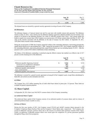 Claude Resources Inc.
Notes to the Condensed Consolidated Interim Financial Statements
For the Three and Nine Months ended September 30, 2011 and 2010
Expressed in Thousands of Canadian Dollars, except as otherwise noted



                                                                                        Sept 30                       Dec 31
                                                                                           2011                        2010

                                                                                $          1,134        $               2,499

The demand loans are secured by a general security agreement covering all assets of the Company.

(b) Debenture

The debenture features a 12 percent interest rate and five year term with monthly interest only payments. The debenture
matures on May 23, 2013. Upon entering into the debenture indenture agreement, debenture holders received warrants in the
amount of 10 percent of the debenture purchase, for a total of 1,809,500 warrants (Note 12(e)). Each warrant entitles the
holder to acquire one common share of the Company at an exercise price of $1.60 per common share until May 23, 2013. The
value of the warrants associated with the debenture on the date of issuance was $0.6 million. At September 30, 2011,
1,693,200 of these warrants remain outstanding.

During the second quarter of 2009, the Company repaid $8.3 million of the outstanding debentures, representing principal plus
unpaid interest thereon up to and including June 1, 2009. During the first quarter of 2011, the Company repaid $0.1 million of
the outstanding debentures, representing principal plus unpaid interest thereon up to an including January 14, 2011. After the
payment in 2011, a total of $9.8 million of debentures remain outstanding.

The balance of the debentures outstanding is amortized using the effective interest rate method at an effective rate of 14.7
percent over the remaining term of the debentures.

                                                                                         Sept 30                       Dec 31
                                                                                           2011                         2010

 Debenture payable, beginning of period                                         $          9,344        $               9,192
  Amortized cost of debenture redemption                                                    (82)                            -
  Amortization of debt issue costs                                                           143                          152
 Debenture payable, end of period                                                          9,403                        9,344
 Less: current portion                                                                         -                           87
 Debenture payable, end of period                                               $          9,403        $               9,257

The debenture is secured by a general security agreement covering all of the Company's assets, except those subordinated to
bank debt, and contains an early redemption provision.

(c) Other

The Company has a $3.5 million operating line of credit which bears interest at prime plus 1.25 percent. These funds are
available for general corporate purposes.

12. Share Capital:
At September 30, 2011 there were 164,150,231 common shares of the Company outstanding.

(a) Authorized Share Capital

The authorized share capital of the Company consists of an unlimited number of common shares and two classes of
unlimited preferred shares issuable in series.

(b) Issue of Shares

During the first nine months of 2011, the Company issued 235,614 and 168,667 common shares pursuant to the
Company’s Employee Share Purchase Plan and the Company’s Stock Option plan, respectively. The Company also
issued an additional 1,832,621 common shares due to the exercise of common share purchase warrants (Note 12(e)).
Finally, an additional 23,000,000 common shares were issued upon the completion of a private placement qualified
through the filing a short form prospectus.

                                                                                                                      Page 59
 