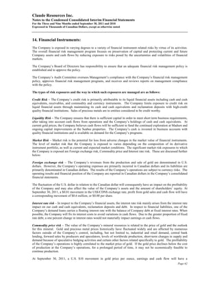 Claude Resources Inc.
Notes to the Condensed Consolidated Interim Financial Statements
For the Three and Nine Months ended September 30, 2011 and 2010
Expressed in Thousands of Canadian Dollars, except as otherwise noted



14. Financial Instruments:
The Company is exposed in varying degrees to a variety of financial instrument related risks by virtue of its activities.
The overall financial risk management program focuses on preservation of capital and protecting current and future
Company assets and cash flows by reducing exposure to risks posed by the uncertainties and volatilities of financial
markets.

The Company’s Board of Directors has responsibility to ensure that an adequate financial risk management policy is
established and to approve the policy.

The Company’s Audit Committee oversees Management’s compliance with the Company’s financial risk management
policy, approves financial risk management programs, and receives and reviews reports on management compliance
with the policy.

The types of risk exposures and the way in which such exposures are managed are as follows:

Credit Risk – The Company’s credit risk is primarily attributable to its liquid financial assets including cash and cash
equivalents, receivables, and commodity and currency instruments. The Company limits exposure to credit risk on
liquid financial assets through maintaining its cash and cash equivalents and reclamation deposits with high-credit
quality financial institutions. Sales of precious metals are to entities considered to be credit worthy.

Liquidity Risk – The Company ensures that there is sufficient capital in order to meet short term business requirements,
after taking into account cash flows from operations and the Company’s holdings of cash and cash equivalents. At
current gold prices, the Company believes cash flows will be sufficient to fund the continued exploration at Madsen and
ongoing capital improvements at the Seabee properties. The Company’s cash is invested in business accounts with
quality financial institutions and is available on demand for the Company’s programs.

Market Risk – Market risk is the potential for loss from adverse changes in the market value of financial instruments.
The level of market risk that the Company is exposed to varies depending on the composition of its derivative
instrument portfolio, as well as current and expected market conditions. The significant market risk exposures to which
the Company is exposed are Foreign exchange risk, Commodity price and Interest rate risk. These are discussed further
below:

Foreign exchange risk – The Company’s revenues from the production and sale of gold are denominated in U.S.
dollars. However, the Company’s operating expenses are primarily incurred in Canadian dollars and its liabilities are
primarily denominated in Canadian dollars. The results of the Company’s operations are subject to currency risks. The
operating results and financial position of the Company are reported in Canadian dollars in the Company’s consolidated
financial statements.

The fluctuation of the U.S. dollar in relation to the Canadian dollar will consequently have an impact on the profitability
of the Company and may also affect the value of the Company’s assets and the amount of shareholders’ equity. At
September 30, 2011, a $0.01 movement in the US$/CDN$ exchange rate, profit from gold sales and cash flow will have
a corresponding movement of $0.6 million, or $0.00 per share.

Interest rate risk – In respect to the Company’s financial assets, the interest rate risk mainly arises from the interest rate
impact on our cash and cash equivalents, reclamation deposits and debt. In respect to financial liabilities, one of the
Company’s demand loans carries a floating interest rate with the balance of Company debt at fixed interest rates. When
possible, the Company will fix its interest costs to avoid variations in cash flows. Due to the greater proportion of fixed
rate debt, a one percent change in interest rates would not materially impact earnings or cash flows.

Commodity price risk – The value of the Company’s mineral resources is related to the price of gold and the outlook
for this mineral. Gold and precious metal prices historically have fluctuated widely and are affected by numerous
factors outside of the Company’s control, including, but not limited to, industrial and retail demand, central bank
lending, forward sales by producers and speculators, levels of worldwide production, short-term changes in supply and
demand because of speculative hedging activities and certain other factors related specifically to gold. The profitability
of the Company’s operations is highly correlated to the market price of gold. If the gold price declines below the cost
of production at the Company’s operations, for a prolonged period of time, it may not be economically feasible to
continue production.

At September 30, 2011, a U.S. $10 movement in gold price per ounce, earnings and cash flow will have a
                                                                                                                      Page 62
 