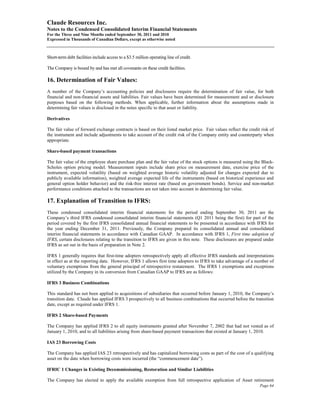 Claude Resources Inc.
Notes to the Condensed Consolidated Interim Financial Statements
For the Three and Nine Months ended September 30, 2011 and 2010
Expressed in Thousands of Canadian Dollars, except as otherwise noted



Short-term debt facilities include access to a $3.5 million operating line of credit.

The Company is bound by and has met all covenants on these credit facilities.

16. Determination of Fair Values:
A number of the Company’s accounting policies and disclosures require the determination of fair value, for both
financial and non-financial assets and liabilities. Fair values have been determined for measurement and or disclosure
purposes based on the following methods. When applicable, further information about the assumptions made in
determining fair values is disclosed in the notes specific to that asset or liability.

Derivatives

The fair value of forward exchange contracts is based on their listed market price. Fair values reflect the credit risk of
the instrument and include adjustments to take account of the credit risk of the Company entity and counterparty when
appropriate.

Share-based payment transactions

The fair value of the employee share purchase plan and the fair value of the stock options is measured using the Black-
Scholes option pricing model. Measurement inputs include share price on measurement date, exercise price of the
instrument, expected volatility (based on weighted average historic volatility adjusted for changes expected due to
publicly available information), weighted average expected life of the instruments (based on historical experience and
general option holder behavior) and the risk-free interest rate (based on government bonds). Service and non-market
performance conditions attached to the transactions are not taken into account in determining fair value.

17. Explanation of Transition to IFRS:
These condensed consolidated interim financial statements for the period ending September 30, 2011 are the
Company’s third IFRS condensed consolidated interim financial statements (Q1 2011 being the first) for part of the
period covered by the first IFRS consolidated annual financial statements to be presented in accordance with IFRS for
the year ending December 31, 2011. Previously, the Company prepared its consolidated annual and consolidated
interim financial statements in accordance with Canadian GAAP. In accordance with IFRS 1, First time adoption of
IFRS, certain disclosures relating to the transition to IFRS are given in this note. These disclosures are prepared under
IFRS as set out in the basis of preparation in Note 2.

IFRS 1 generally requires that first-time adopters retrospectively apply all effective IFRS standards and interpretations
in effect as at the reporting date. However, IFRS 1 allows first time adopters to IFRS to take advantage of a number of
voluntary exemptions from the general principal of retrospective restatement. The IFRS 1 exemptions and exceptions
utilized by the Company in its conversion from Canadian GAAP to IFRS are as follows:

IFRS 3 Business Combinations

This standard has not been applied to acquisitions of subsidiaries that occurred before January 1, 2010, the Company’s
transition date. Claude has applied IFRS 3 prospectively to all business combinations that occurred before the transition
date, except as required under IFRS 1.

IFRS 2 Share-based Payments

The Company has applied IFRS 2 to all equity instruments granted after November 7, 2002 that had not vested as of
January 1, 2010, and to all liabilities arising from share-based payment transactions that existed at January 1, 2010.

IAS 23 Borrowing Costs

The Company has applied IAS 23 retrospectively and has capitalized borrowing costs as part of the cost of a qualifying
asset on the date when borrowing costs were incurred (the “commencement date”).

IFRIC 1 Changes in Existing Decommissioning, Restoration and Similar Liabilities

The Company has elected to apply the available exemption from full retrospective application of Asset retirement
                                                                                                                  Page 64
 