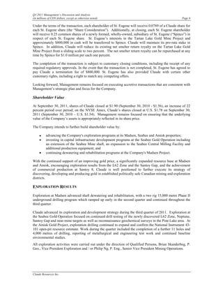 Q3 2011 Management’s Discussion and Analysis
(in millions of CDN dollars, except as otherwise noted)                                               Page 6

Under the terms of the transaction, each shareholder of St. Eugene will receive 0.0789 of a Claude share for
each St. Eugene share (the “Share Consideration”). Additionally, at closing, each St. Eugene shareholder
will receive 0.25 common shares of a newly formed, wholly-owned, subsidiary of St. Eugene (“Spinco”) in
respect of each St. Eugene share. St. Eugene’s interests in the Tartan Lake Gold Mine Project and
approximately $800,000 in cash will be transferred to Spinco. Claude will maintain its pro-rata stake in
Spinco. In addition, Claude will reduce its existing net smelter return royalty on the Tartan Lake Gold
Mine Project from a sliding scale to two percent. The net smelter return royalty can be repurchased at any
time by Spinco for $1.0 million per each one percent.

The completion of the transaction is subject to customary closing conditions, including the receipt of any
required regulatory approvals. In the event that the transaction is not completed, St. Eugene has agreed to
pay Claude a termination fee of $800,000. St. Eugene has also provided Claude with certain other
customary rights, including a right to match any competing offers.

Looking forward, Management remains focused on executing accretive transactions that are consistent with
Management’s strategic plan and focus for the Company.

Shareholder Value

At September 30, 2011, shares of Claude closed at $1.90 (September 30, 2010 - $1.56), an increase of 22
percent period over period; on the NYSE Amex, Claude’s shares closed at U.S. $1.78 on September 30,
2011 (September 30, 2010 – U.S. $1.54). Management remains focused on ensuring that the underlying
value of the Company’s assets is appropriately reflected in its share price.

The Company intends to further build shareholder value by:

     •     advancing the Company's exploration programs at its Madsen, Seabee and Amisk properties;
     •     investing in capital infrastructure development programs at the Seabee Gold Operation including
           an extension of the Seabee Mine shaft, an expansion to the Seabee Central Milling Facility and
           additional production equipment; and
     •     continuing dewatering and rehabilitation programs at the Company's Madsen Project.

With the continued support of an improving gold price, a significantly expanded resource base at Madsen
and Amisk, encouraging exploration results from the L62 Zone and the Santoy Gap, and the achievement
of commercial production at Santoy 8, Claude is well positioned to further execute its strategy of
discovering, developing and producing gold in established politically safe Canadian mining and exploration
districts.

EXPLORATION RESULTS
Exploration at Madsen advanced shaft dewatering and rehabilitation, with a two rig 15,000 metre Phase II
underground drilling program which ramped up early in the second quarter and continued throughout the
third quarter.

Claude advanced its exploration and development strategy during the third quarter of 2011. Exploration at
the Seabee Gold Operation focused on continued drill testing of the newly discovered L62 Zone, Neptune,
Santoy Gap and near-mine targets as well as reconnaissance geochemical surveys in the Pine Lake area. At
the Amisk Gold Project, exploration drilling continued to expand and confirm the National Instrument 43-
101 open-pit resource estimate. Work during the quarter included the completion of a further 11 holes and
4,000 metres of drilling, reporting of metallurgical and engineering test work and continued baseline
environmental studies.
All exploration activities were carried out under the direction of Qualified Persons, Brian Skanderbeg, P.
Geo., Vice President Exploration and / or Philip Ng, P. Eng., Senior Vice President Mining Operations.




Claude Resources Inc.
 