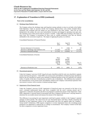 Claude Resources Inc.
Notes to the Condensed Consolidated Interim Financial Statements
For the Three and Nine Months ended September 30, 2011 and 2010
Expressed in Thousands of Canadian Dollars, except as otherwise noted



17. Explanation of Transition to IFRS (continued)
     Notes to the reconciliations

     (a) Shrinkage Stope Platform Costs

          The Company utilizes the shrinkage stope and long-hole mining methods to mine its ore body at the Seabee
          Gold Operation. Under its previous GAAP, the Company deferred these costs (which included labour,
          equipment and overhead) until the related ore was transferred to the mine surface. Once the ore was
          transported to the surface, the costs were reclassified to inventory and charged to operating costs upon sale.
          The operating cycle of this process did not exceed 12 months. Under IFRS and according to the nature of
          these costs, the Company is accounting for these costs as variable production costs that are directly
          attributable to the conversion of gold ore. The impact of applying this policy is as follows:

          Consolidated Statements of Financial Position:

                                                                               Jan 1          Sept 30               Dec 31
                                                                               2010             2010                 2010

            Increase (decrease) in Inventories                      $             -    $        (166)    $               42
            Decrease in Shrinkage stope platform costs                     (11,293)          (10,739)              (11,199)
            Decrease in Retained earnings                           $      (11,293)    $     (10,905)    $         (11,157)

          Consolidated Statements of Income:

                                                                             Three              Nine
                                                                            Months            Months
                                                                            Ending            Ending
                                                                            Sept 30           Sept 30               Dec 31
                                                                              2010              2010                 2010

            Decrease in Production costs                            $         (483)    $        (489)    $            (147)

     (b) Discontinued operation

          Under the Company’s previous GAAP, long-lived assets classified as held for sale were classified in separate
          current and long term portions. Under IFRS, non-current assets and liabilities of disposal groups classified as
          held for sale are classified as current in the statement of financial position as they are expected to be realized
          within 12 months of the date of classification as held for sale or distribution. This difference has resulted in
          the reclassification of non-current assets and liabilities related to the Company’s discontinued operation from
          non-current to current, with no income or retained earnings impact.

     (c) Impairment of Non-Financial Assets

          Under the Company’s previous GAAP, impairment of long-lived assets was assessed on the basis of an
          asset’s estimated undiscounted future cash flows compared with the asset’s carrying amount and if
          impairment is indicated, discounted cash flows are prepared to quantify the amount of the impairment. Under
          IFRS, impairment is assessed based on discounted cash flows compared with the asset’s carrying amount to
          determine the recoverable amount and measure the amount of the impairment.

          This difference in accounting for asset impairment could lead to greater volatility in the Company’s reported
          earnings in future periods. The value-in-use test uses discounted future cash flows, thereby increasing the
          likelihood of asset impairment relative to the undiscounted cash flow test applied under the Company’s
          former GAAP. Furthermore, IFRS requires companies to reverse impairment losses (for everything except
          goodwill) if an impairment is reduced due to a change in circumstances. The Company’s former GAAP does
          not allow companies to reverse impairment losses.




                                                                                                                    Page 71
 