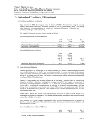 Claude Resources Inc.
Notes to the Condensed Consolidated Interim Financial Statements
For the Three and Nine Months ended September 30, 2011 and 2010
Expressed in Thousands of Canadian Dollars, except as otherwise noted



17. Explanation of Transition to IFRS (continued)
     Notes to the reconciliations (continued)

          Upon transition to IFRS, the Company tested its Seabee Gold Mine for impairment using the one-step
          approach prescribed by International Accounting Standard 36 (“IAS 36”), Impairment of Assets. The carrying
          value of the asset was compared against the value in use. A transition difference of $13.1 million was
          calculated and charged to retained earnings.

          The impact of this change decreased retained earnings as follows:

          Consolidated Statements of Financial Position:

                                                                              Jan 1          Sept 30               Dec 31
                                                                              2010             2010                 2010

            Decrease in Mineral properties                         $      (13,104)    $     (10,645)    $        (10,004)
            Decrease in Retained earnings                          $      (13,104)    $     (10,645)    $        (10,004)

          Consolidated Statements of Income:

                                                                            Three              Nine
                                                                           Months            Months
                                                                           Ending            Ending
                                                                           Sept 30           Sept 30               Dec 31
                                                                             2010              2010                 2010

            Decrease in Depreciation and depletion                 $          (677)   $      (2,358)   $           (3,089)

     (d) Asset Retirement Obligations

          Under its previous GAAP, the fair value of the liability relating to the Company’s asset retirement obligations
          was recorded in the period in which it was incurred, discounted to its present value using the Company’s
          credit adjusted risk-free interest rate and the corresponding amount was recognized by increasing the carrying
          amount of the related long-lived asset. The liability was then accreted and the capitalized cost depreciated
          over the useful life of the related asset.

          Under IFRS, the Company must recognize a liability at the time when it becomes legally or constructively
          obliged to rehabilitate a disturbance resulting from mining activities; IFRS also requires re-measurement of
          the liability at each reporting date. In addition, IAS 37, Provisions, Contingent Liabilities and Contingent
          Assets (“IAS 37”), requires the re-measurement of the provision for reclamation and rehabilitation if there is a
          change in the current market-based discount rate. Under IFRS, discount rates used should reflect the risks
          specific to the decommissioning provision; a risk-free rate is used when the estimated future costs take into
          consideration related risks.

          Under IFRS 1, Claude has elected not to retrospectively recalculate the effect of each change in its
          reclamation provision prior to January 1, 2010. Instead, the liability and related assets and depreciation were
          measured as at the date of transition.

          Upon transition to IFRS, the Company recalculated its Asset retirement obligation utilizing the guidance of
          IAS 37. A transition difference of $0.6 million was booked to the Company’s asset retirement obligation and
          retained earnings accounts.

          Consolidated Statements of Financial Position:

                                                                              Jan 1          Sept 30               Dec 31
                                                                              2010             2010                 2010

            Increase in Asset retirement obligations

                                                                                                                  Page 72
 