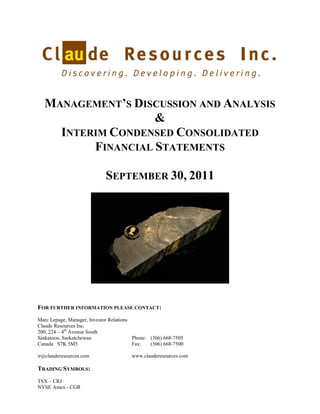 MANAGEMENT’S DISCUSSION AND ANALYSIS
                   &
    INTERIM CONDENSED CONSOLIDATED
         FINANCIAL STATEMENTS

                            SEPTEMBER 30, 2011




FOR FURTHER INFORMATION PLEASE CONTACT:
Marc Lepage, Manager, Investor Relations
Claude Resources Inc.
200, 224 – 4th Avenue South
Saskatoon, Saskatchewan                  Phone: (306) 668-7505
Canada S7K 5M5                           Fax:   (306) 668-7500

ir@clauderesources.com                  www.clauderesources.com

TRADING SYMBOLS:
TSX – CRJ
NYSE Amex - CGR
 
