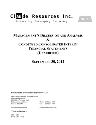 MANAGEMENT’S DISCUSSION AND ANALYSIS
                  &
    CONDENSED CONSOLIDATED INTERIM
        FINANCIAL STATEMENTS
             (UNAUDITED)

                            SEPTEMBER 30, 2012




FOR FURTHER INFORMATION PLEASE CONTACT:
Marc Lepage, Manager, Investor Relations
Claude Resources Inc.
200, 224 – 4th Avenue South
Saskatoon, Saskatchewan                  Phone: (306) 668-7505
Canada S7K 5M5                           Fax:   (306) 668-7500

ir@clauderesources.com                  www.clauderesources.com

TRADING SYMBOLS:
TSX – CRJ
NYSE MKT - CGR
 
