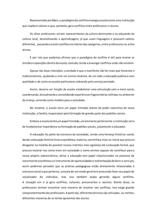 RepresentadoporMarx,o paradigmado conflitoenxergaaescolacomo uma instituição
que impõem valores e que, portanto, gera conflitos entre professores e alunos.
Os ditos professores seriam representantes da cultura dominante e os educando da
cultura local, desmotivando a aprendizagem, já que usam linguagens e possuem valores
diferentes, passandoa existirconflitosnointeriordas categorias, entre professores ou entre
alunos.
É por isto que podemos afirmar que o paradigma do conflito é útil para revelar as
tensõese oposiçõesdentrodaescola,contudo,tende a enxergar conflitos onde não existem.
Apesar das boas intenções, a verdade é que o manifesto não fez mais que fomentar o
tradicionalismo, ajudando a criar um ensino dualista: de um lado a educação publica e sem
qualidade e de outro as escolas particulares cobrando pelo serviço prestado.
Assim, deveria ser função da escola estabelecer uma articulação com o meio social,
coordenando,disciplinandoe consolidandoexperiências fragmentárias colhidas no ambiente
da criança, servindo como modelo para a sociedade.
No entanto, a escola teria um papel limitado diante do poder coercitivo de outra
instituição, a família, responsável pela formação de grande parte dos padrões sociais.
Embora a escolatenhaum papel limitado,umelemento pertencente a instituição seria
de fundamental importância na formação de padrões sociais, justamente o educador.
A educação faz parte da estrutura da sociedade, sendo uma herança histórico-social,
desde aeducação familiar(maisespontânea,materna,comênfase mais na moral que procura
desgastar na medida do possível nossos instintos mais egoístas) até a educação formal, que
procura mostrar-nos como viver em sociedade e como sermos capazes de contribuir para a
nossa própria sobrevivência, afinal a educação tem papel impulsionador no processo de
crescimentoeconômicoe é instrumentode oportunidadese redistribuiçãode bens e serviços,
assim podemos perceber que as praticas pedagógicas estão diretamente relacionadas à
estruturasocial a que pertence,aescola de um modo geral tem procurado fazer seu papel de
socializador do individuo, mas isso também acaba gerando alguns conflitos.
A situação em si já gera conflitos, culturais, preconceitos e racismo. Diante disso, os
professores tentam encontrar uma maneira de resolver tais conflitos. Isso exige grande
comprometimentodosprofessores. A partirdaí, diferentestécnicassão utilizadas, ou melhor,
diferentes maneiras de se tentar aproximar dos alunos.
 
