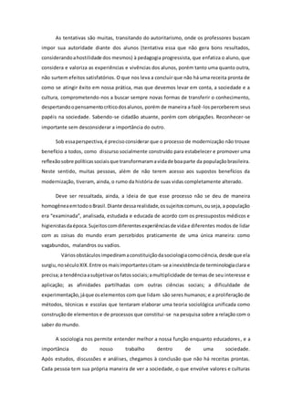 As tentativas são muitas, transitando do autoritarismo, onde os professores buscam
impor sua autoridade diante dos alunos (tentativa essa que não gera bons resultados,
considerandoahostilidade dos mesmos) à pedagogia progressista, que enfatiza o aluno, que
considera e valoriza as experiências e vivências dos alunos, porém tanto uma quanto outra,
não surtem efeitos satisfatórios. O que nos leva a concluir que não há uma receita pronta de
como se atingir êxito em nossa prática, mas que devemos levar em conta, a sociedade e a
cultura, comprometendo-nos a buscar sempre novas formas de transferir o conhecimento,
despertandoopensamentocríticodosalunos, porém de maneira a fazê-los perceberem seus
papéis na sociedade. Sabendo-se cidadão atuante, porém com obrigações. Reconhecer-se
importante sem desconsiderar a importância do outro.
Sob essaperspectiva,é precisoconsiderar que o processo de modernização não trouxe
benefício a todos, como discurso socialmente construído para estabelecer e promover uma
reﬂexãosobre políticassociaisque transformaramavidade boaparte da populaçãobrasileira.
Neste sentido, muitas pessoas, além de não terem acesso aos supostos benefícios da
modernização, tiveram, ainda, o rumo da história de suas vidas completamente alterado.
Deve ser ressaltada, ainda, a ideia de que esse processo não se deu de maneira
homogêneaemtodooBrasil.Diante dessarealidade,ossujeitoscomuns,ouseja, a população
era “examinada”, analisada, estudada e educada de acordo com os pressupostos médicos e
higienistasdaépoca.Sujeitoscomdiferentesexperiênciasde vidae diferentes modos de lidar
com as coisas do mundo eram percebidos praticamente de uma única maneira: como
vagabundos, malandros ou vadios.
Váriosobstáculosimpediramaconstituiçãodasociologiacomociência,desde que ela
surgiu,noséculoXIX.Entre os maisimportantescitam-se ainexistênciade terminologiaclara e
precisa;a tendênciaasubjetivarosfatossociais;amultiplicidade de temas de seu interesse e
aplicação; as afinidades partilhadas com outras ciências sociais; a dificuldade de
experimentação,jáque oselementos com que lidam são seres humanos; e a proliferação de
métodos, técnicas e escolas que tentaram elaborar uma teoria sociológica unificada como
construçãode elementos e de processos que constitui-se na pesquisa sobre a relação com o
saber do mundo.
A sociologia nos permite entender melhor a nossa função enquanto educadores, e a
importância do nosso trabalho dentro de uma sociedade.
Após estudos, discussões e análises, chegamos à conclusão que não há receitas prontas.
Cada pessoa tem sua própria maneira de ver a sociedade, o que envolve valores e culturas
 