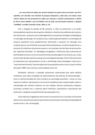 ...um novo prisma de análise, que somente desponta no procura dentro da escola o que lhe é
específico, sem descuidar nem horizonte da pesquisa educacional e, ainda assim, com alcance muito
restrito: falamos de uma perspectiva de análise que incorpora o contexto socioeconômico e político
de forma menos fatalista e que do indivíduo nem do social, mas procurando incorporar a categoria
"totalidade" na análise da prática escolar. (Idem, p. 12)
Com a chegada da década de 80, portanto, a crítica ao positivismo e ao caráter
demasiadamente genérico das enquetes estatísticas– distantes dos problemas das escolas e
das salasde aula – provocouuma viradahegemônicanocampodas estratégiasmetodológicas
na sociologia da educação. Os estudos de caso, a observação participante e as estratégias de
pesquisa qualitativa foram gradativamente dominando a pesquisa em educação. Essa
mudançaocorreu com tal ênfase nessasduasúltimasdécadasque,emdeterminadosfóruns, a
presença de estatísticas educacionais passou a ser associada, com boa dose de preconceito,
aos "aparelhos do Estado". As "abordagens etnográficas", histórias de vida e entrevistas em
profundidade tornaram-se osrecursospreferenciaisdasabordagensmicrossociais que, ainda,
neste final de década,dominamapesquisanasociologiadaeducação.Porém diferentemente
da expectativa que expressávamos em 82, a proliferação dessas abordagens indica que o
"novomovimentoteórico"de articulaçãoentre asperspectivasmacroe micro,a que se referiu
Alexander (1987), não encontrou muitos adeptos entre nós.
Entretanto, rediscutir a avaliação educacional impulsionada quer pelas políticas
neoliberais, quer pelas estratégias de aprofundamento das políticas de democratização –
como a institucionalização dos ciclos escolares ou a promoção automática – trouxe um novo
impulso às análises macrossociais e ao recurso às estatísticas para a caracterização, análise e
interpretação dos sistemas escolares em suas relações internas (subsistemas estaduais,
municipais, privados etc.) e externas (perfis familiares, características socioculturais dos
professores, categorias socioprofissionais das populações etc.).
Tudo indicaque a ligaçãodosníveismacro e microssocial tem-se tornado um horizonte
cada vezmais atraente paraaquelesque tomamconsciênciadainextrincável complexidade do
mundo social e, nele, da educação.
 